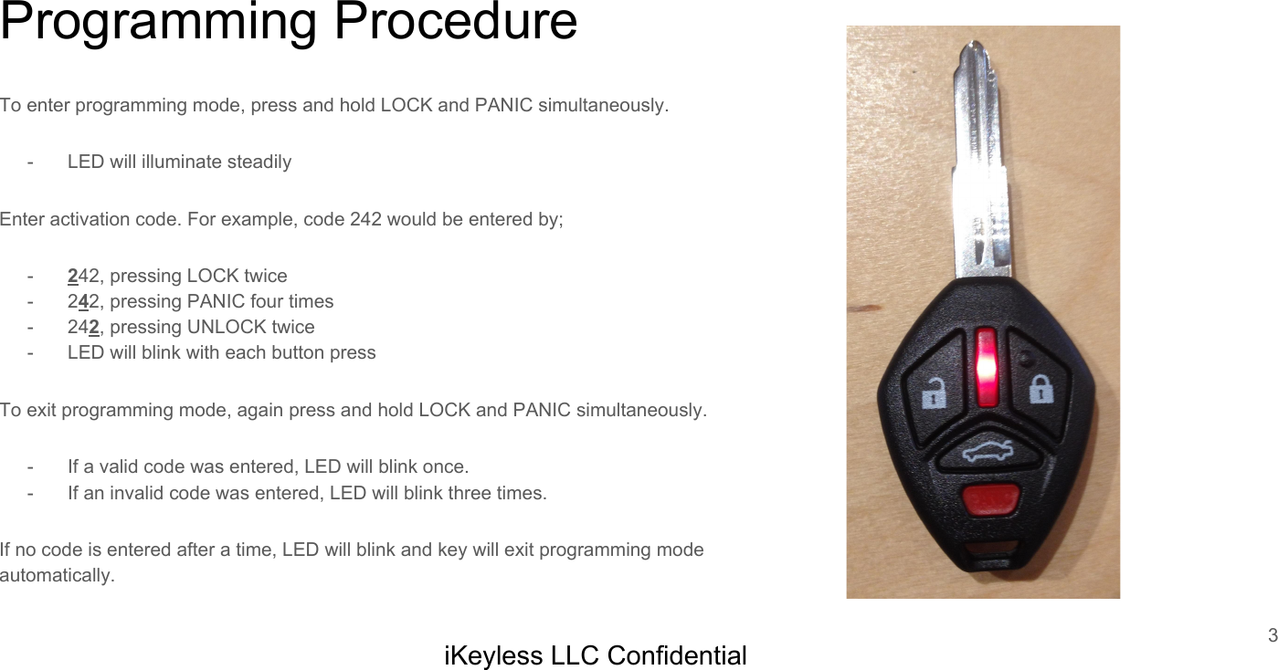 Programming ProcedureTo enter programming mode, press and hold LOCK and PANIC simultaneously.- LED will illuminate steadilyEnter activation code. For example, code 242 would be entered by;-242, pressing LOCK twice- 242, pressing PANIC four times- 242, pressing UNLOCK twice- LED will blink with each button pressTo exit programming mode, again press and hold LOCK and PANIC simultaneously.- If a valid code was entered, LED will blink once.- If an invalid code was entered, LED will blink three times.If no code is entered after a time, LED will blink and key will exit programming mode automatically.3iKeyless LLC Confidential