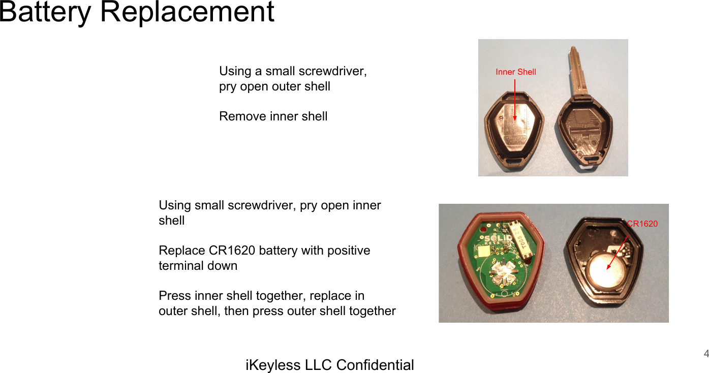 Battery Replacement4iKeyless LLC ConfidentialUsing a small screwdriver, pry open outer shellRemove inner shellUsing small screwdriver, pry open inner shellReplace CR1620 battery with positive terminal downPress inner shell together, replace in outer shell, then press outer shell togetherInner ShellCR1620