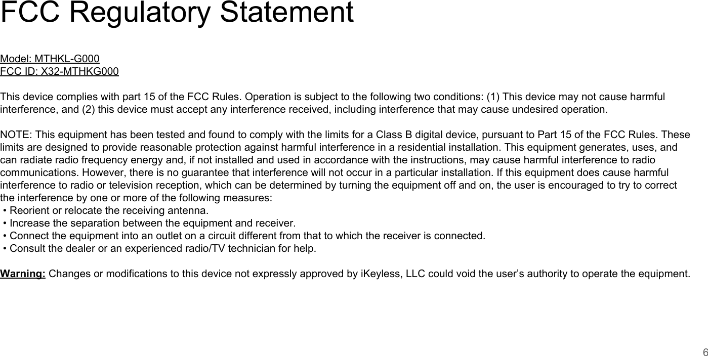FCC Regulatory StatementModel: MTHKL-G000FCC ID: X32-MTHKG000This device complies with part 15 of the FCC Rules. Operation is subject to the following two conditions: (1) This device may not cause harmful interference, and (2) this device must accept any interference received, including interference that may cause undesired operation. NOTE: This equipment has been tested and found to comply with the limits for a Class B digital device, pursuant to Part 15 of the FCC Rules. These limits are designed to provide reasonable protection against harmful interference in a residential installation. This equipment generates, uses, and can radiate radio frequency energy and, if not installed and used in accordance with the instructions, may cause harmful interference to radio communications. However, there is no guarantee that interference will not occur in a particular installation. If this equipment does cause harmful interference to radio or television reception, which can be determined by turning the equipment off and on, the user is encouraged to try to correct the interference by one or more of the following measures: &bull; Reorient or relocate the receiving antenna. &bull; Increase the separation between the equipment and receiver. &bull; Connect the equipment into an outlet on a circuit different from that to which the receiver is connected. &bull; Consult the dealer or an experienced radio/TV technician for help. Warning: Changes or modifications to this device not expressly approved by iKeyless, LLC could void the user&rsquo;s authority to operate the equipment.6