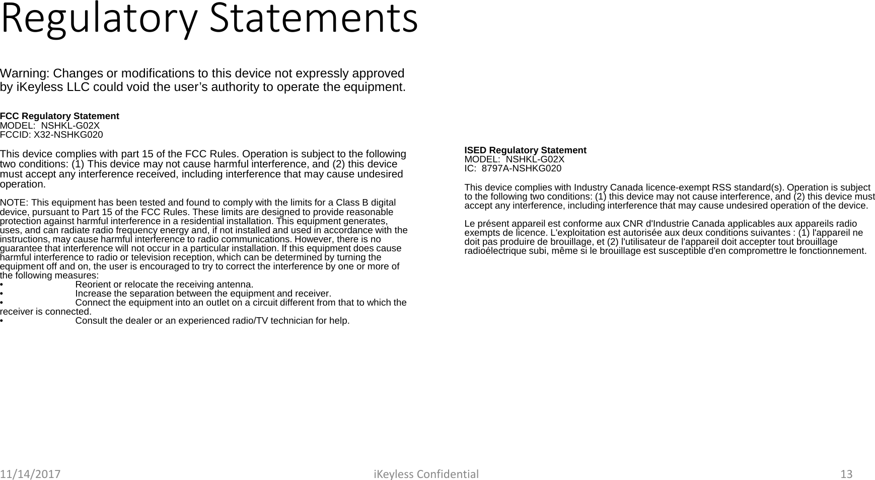 Regulatory StatementsFCC Regulatory StatementMODEL:  NSHKL-G02XFCCID: X32-NSHKG020This device complies with part 15 of the FCC Rules. Operation is subject to the following two conditions: (1) This device may not cause harmful interference, and (2) this device must accept any interference received, including interference that may cause undesired operation.NOTE: This equipment has been tested and found to comply with the limits for a Class B digital device, pursuant to Part 15 of the FCC Rules. These limits are designed to provide reasonable protection against harmful interference in a residential installation. This equipment generates, uses, and can radiate radio frequency energy and, if not installed and used in accordance with the instructions, may cause harmful interference to radio communications. However, there is no guarantee that interference will not occur in a particular installation. If this equipment does cause harmful interference to radio or television reception, which can be determined by turning the equipment off and on, the user is encouraged to try to correct the interference by one or more of the following measures:&bull;Reorient or relocate the receiving antenna.&bull;Increase the separation between the equipment and receiver.&bull;Connect the equipment into an outlet on a circuit different from that to which the receiver is connected.&bull;Consult the dealer or an experienced radio/TV technician for help.ISED Regulatory StatementMODEL:  NSHKL-G02XIC:  8797A-NSHKG020This device complies with Industry Canada licence-exempt RSS standard(s). Operation is subject to the following two conditions: (1) this device may not cause interference, and (2) this device must accept any interference, including interference that may cause undesired operation of the device.Le pr&eacute;sent appareil est conforme aux CNR d'Industrie Canada applicables aux appareils radio exempts de licence. L'exploitation est autoris&eacute;e aux deux conditions suivantes : (1) l'appareil ne doit pas produire de brouillage, et (2) l'utilisateur de l'appareil doit accepter tout brouillageradio&eacute;lectrique subi, m&ecirc;me si le brouillage est susceptible d'en compromettre le fonctionnement.11/14/2017 iKeyless Confidential 13Warning: Changes or modifications to this device not expressly approved by iKeyless LLC could void the user&rsquo;s authority to operate the equipment.
