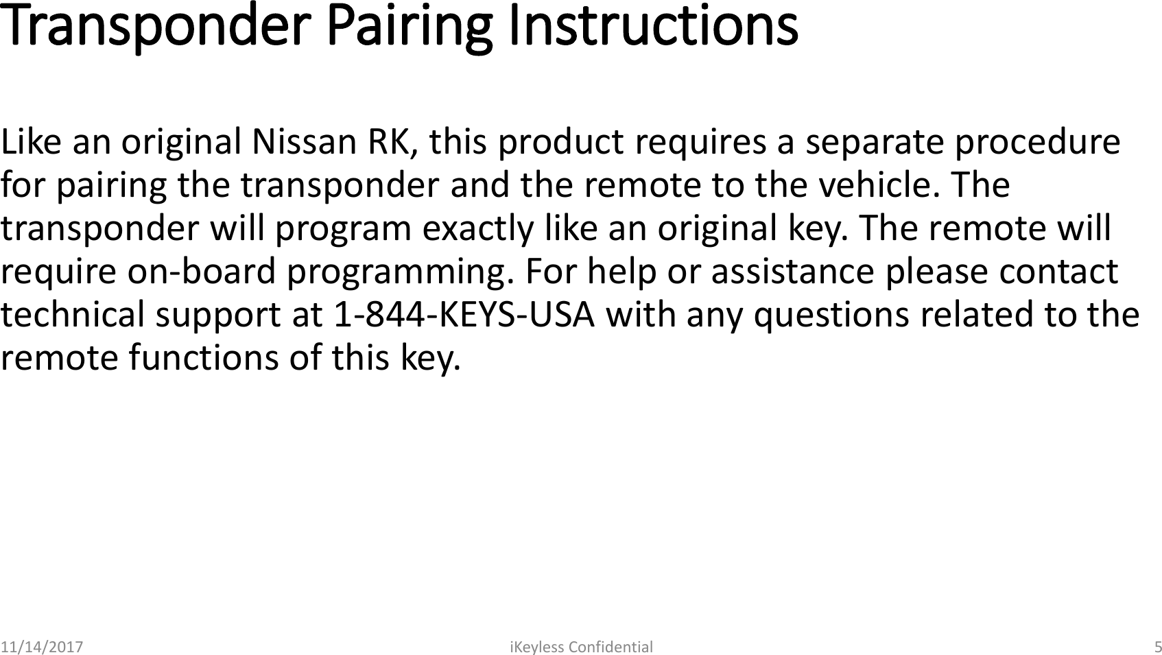 Transponder Pairing InstructionsLike an original Nissan RK, this product requires a separate procedure for pairing the transponder and the remote to the vehicle. The transponder will program exactly like an original key. The remote will require on-board programming. For help or assistance please contact technical support at 1-844-KEYS-USA with any questions related to the remote functions of this key.11/14/2017 iKeyless Confidential 5
