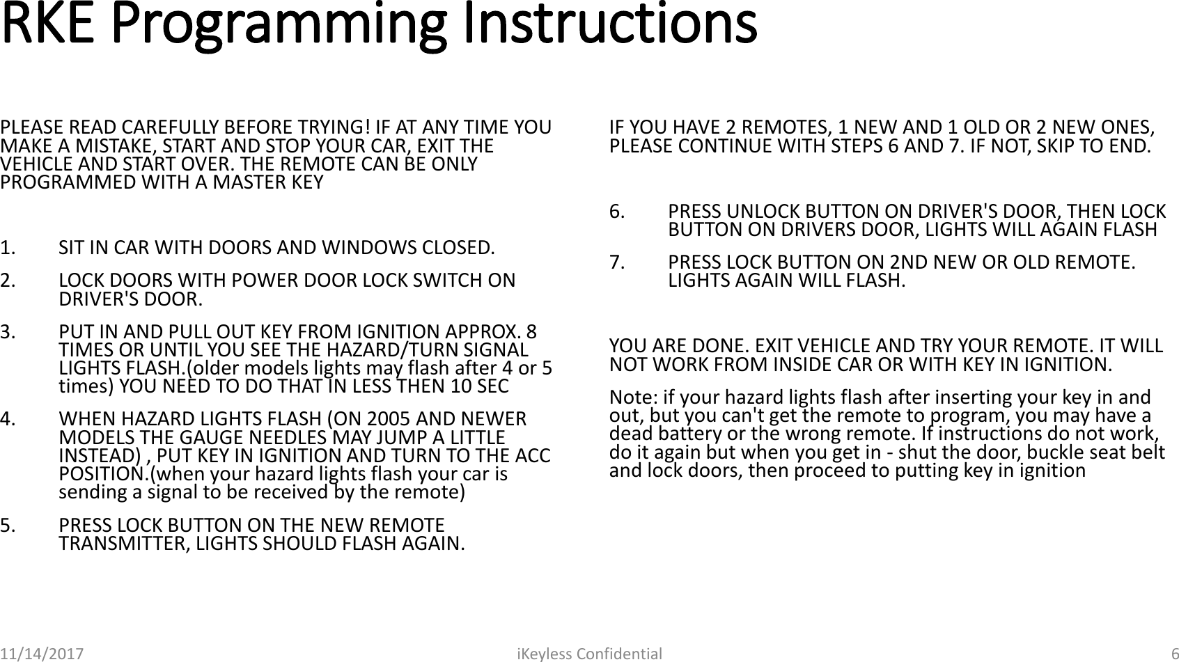 RKE Programming InstructionsPLEASE READ CAREFULLY BEFORE TRYING! IF AT ANY TIME YOU MAKE A MISTAKE, START AND STOP YOUR CAR, EXIT THE VEHICLE AND START OVER. THE REMOTE CAN BE ONLY PROGRAMMED WITH A MASTER KEY 1. SIT IN CAR WITH DOORS AND WINDOWS CLOSED. 2. LOCK DOORS WITH POWER DOOR LOCK SWITCH ON DRIVER'S DOOR. 3. PUT IN AND PULL OUT KEY FROM IGNITION APPROX. 8 TIMES OR UNTIL YOU SEE THE HAZARD/TURN SIGNAL LIGHTS FLASH.(older models lights may flash after 4 or 5 times) YOU NEED TO DO THAT IN LESS THEN 10 SEC 4. WHEN HAZARD LIGHTS FLASH (ON 2005 AND NEWER MODELS THE GAUGE NEEDLES MAY JUMP A LITTLE INSTEAD) , PUT KEY IN IGNITION AND TURN TO THE ACC POSITION.(when your hazard lights flash your car is sending a signal to be received by the remote) 5. PRESS LOCK BUTTON ON THE NEW REMOTE TRANSMITTER, LIGHTS SHOULD FLASH AGAIN. IF YOU HAVE 2 REMOTES, 1 NEW AND 1 OLD OR 2 NEW ONES, PLEASE CONTINUE WITH STEPS 6 AND 7. IF NOT, SKIP TO END. 6. PRESS UNLOCK BUTTON ON DRIVER'S DOOR, THEN LOCK BUTTON ON DRIVERS DOOR, LIGHTS WILL AGAIN FLASH 7. PRESS LOCK BUTTON ON 2ND NEW OR OLD REMOTE. LIGHTS AGAIN WILL FLASH. YOU ARE DONE. EXIT VEHICLE AND TRY YOUR REMOTE. IT WILL NOT WORK FROM INSIDE CAR OR WITH KEY IN IGNITION. Note: if your hazard lights flash after inserting your key in and out, but you can't get the remote to program, you may have a dead battery or the wrong remote. If instructions do not work, do it again but when you get in - shut the door, buckle seat belt and lock doors, then proceed to putting key in ignition11/14/2017 iKeyless Confidential 6