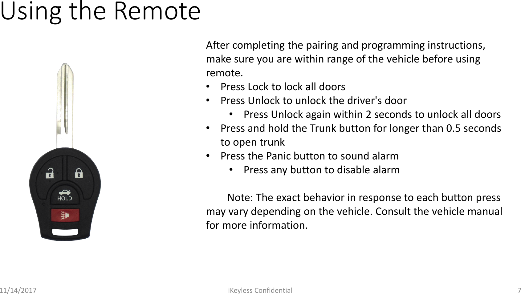Using the Remote11/14/2017 iKeyless Confidential 7After completing the pairing and programming instructions, make sure you are within range of the vehicle before using remote.&bull;Press Lock to lock all doors&bull;Press Unlock to unlock the driver's door&bull;Press Unlock again within 2 seconds to unlock all doors&bull;Press and hold the Trunk button for longer than 0.5 seconds to open trunk&bull;Press the Panic button to sound alarm&bull;Press any button to disable alarmNote: The exact behavior in response to each button press may vary depending on the vehicle. Consult the vehicle manual for more information.