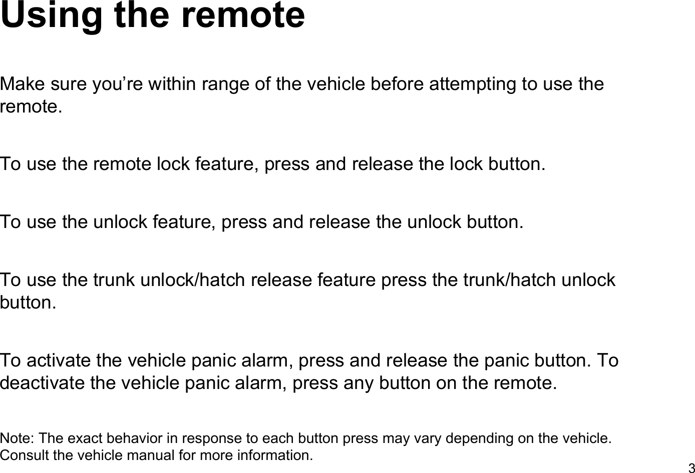 Using the remoteMake sure you&rsquo;re within range of the vehicle before attempting to use the remote.To use the remote lock feature, press and release the lock button.To use the unlock feature, press and release the unlock button.To use the trunk unlock/hatch release feature press the trunk/hatch unlock button.To activate the vehicle panic alarm, press and release the panic button. To deactivate the vehicle panic alarm, press any button on the remote.Note: The exact behavior in response to each button press may vary depending on the vehicle. Consult the vehicle manual for more information.3