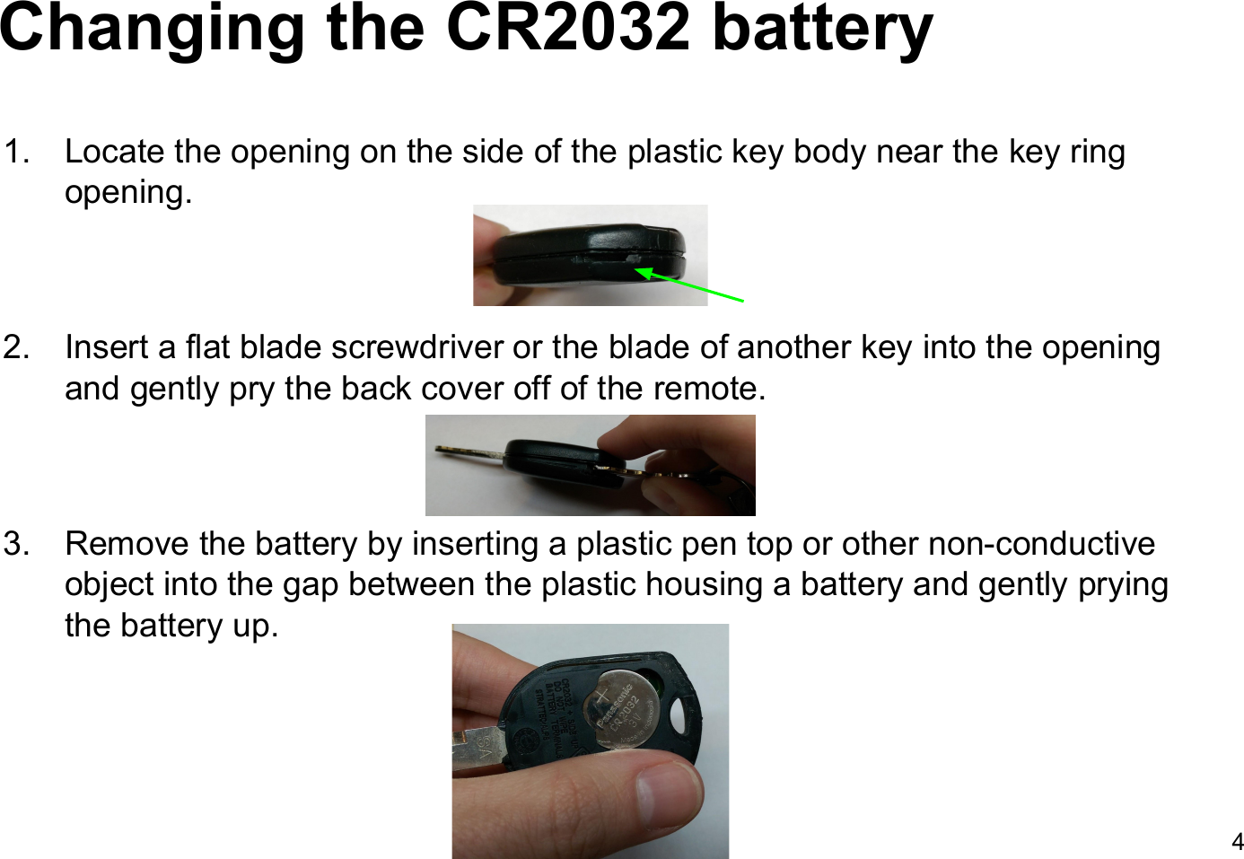 Changing the CR2032 battery1. Locate the opening on the side of the plastic key body near the key ring opening.2. Insert a flat blade screwdriver or the blade of another key into the opening and gently pry the back cover off of the remote.3. Remove the battery by inserting a plastic pen top or other non-conductive object into the gap between the plastic housing a battery and gently prying the battery up.4
