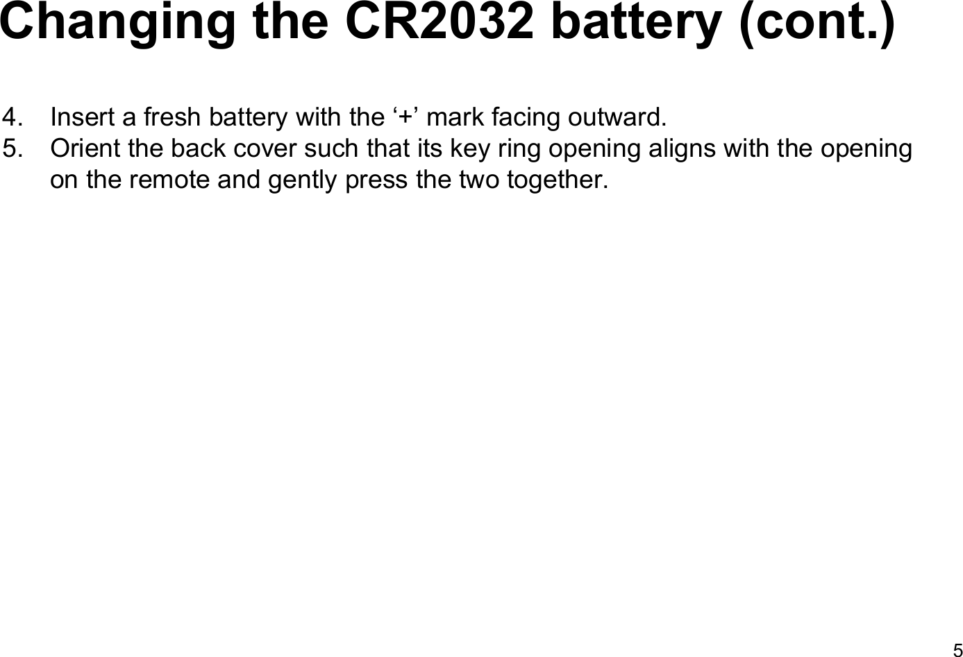 Changing the CR2032 battery (cont.)4. Insert a fresh battery with the &lsquo;+&rsquo; mark facing outward.5. Orient the back cover such that its key ring opening aligns with the opening on the remote and gently press the two together.5