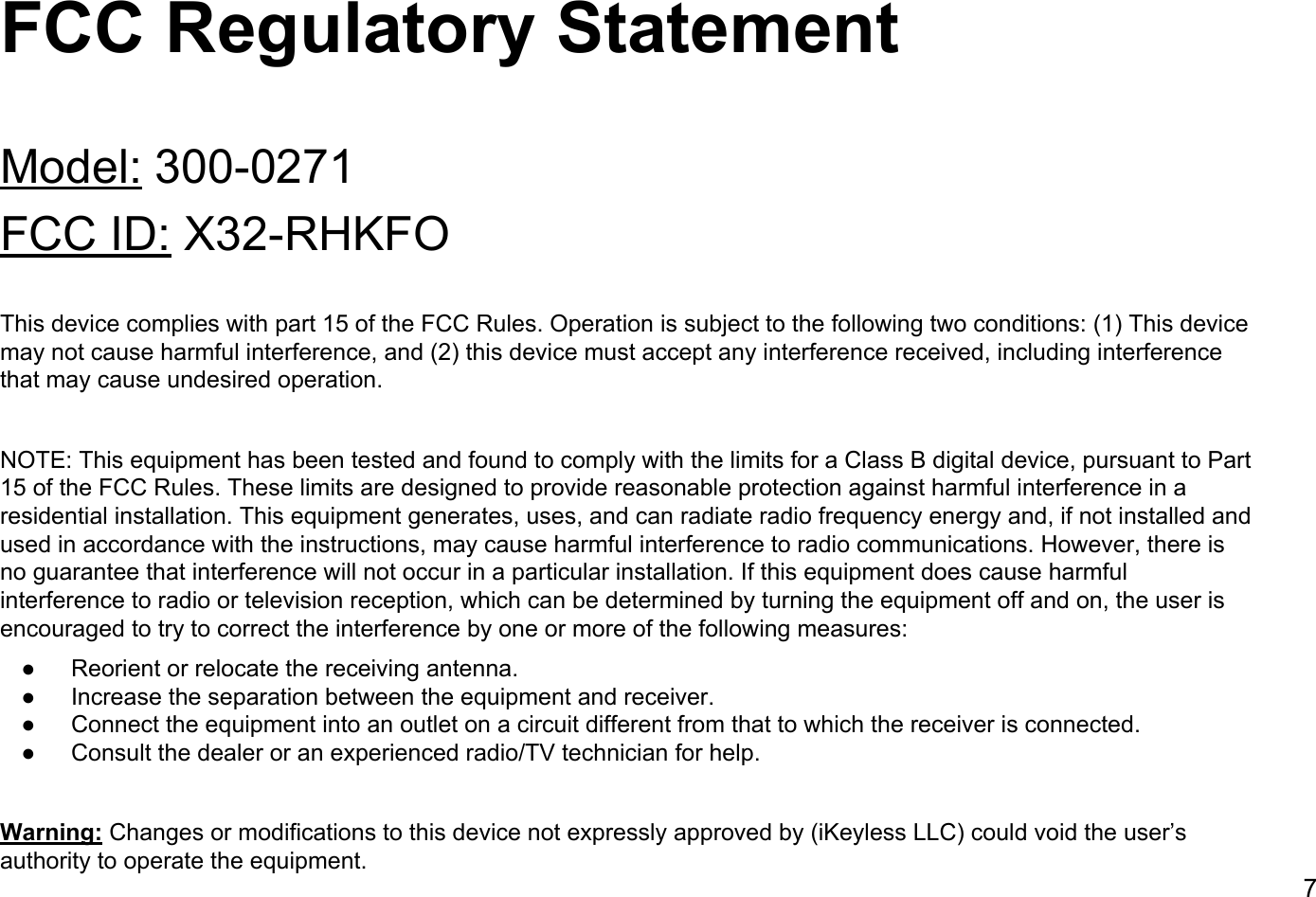 FCC Regulatory StatementModel: 300-0271FCC ID: X32-RHKFOThis device complies with part 15 of the FCC Rules. Operation is subject to the following two conditions: (1) This device may not cause harmful interference, and (2) this device must accept any interference received, including interference that may cause undesired operation.NOTE: This equipment has been tested and found to comply with the limits for a Class B digital device, pursuant to Part 15 of the FCC Rules. These limits are designed to provide reasonable protection against harmful interference in a residential installation. This equipment generates, uses, and can radiate radio frequency energy and, if not installed and used in accordance with the instructions, may cause harmful interference to radio communications. However, there is no guarantee that interference will not occur in a particular installation. If this equipment does cause harmful interference to radio or television reception, which can be determined by turning the equipment off and on, the user is encouraged to try to correct the interference by one or more of the following measures:● Reorient or relocate the receiving antenna.● Increase the separation between the equipment and receiver.● Connect the equipment into an outlet on a circuit different from that to which the receiver is connected.● Consult the dealer or an experienced radio/TV technician for help.Warning: Changes or modifications to this device not expressly approved by (iKeyless LLC) could void the user&rsquo;s authority to operate the equipment.7
