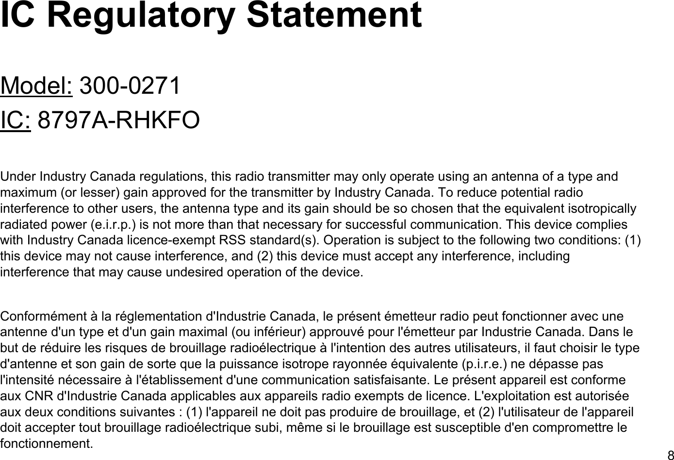 IC Regulatory StatementModel: 300-0271IC: 8797A-RHKFOUnder Industry Canada regulations, this radio transmitter may only operate using an antenna of a type and maximum (or lesser) gain approved for the transmitter by Industry Canada. To reduce potential radio interference to other users, the antenna type and its gain should be so chosen that the equivalent isotropically radiated power (e.i.r.p.) is not more than that necessary for successful communication. This device complies with Industry Canada licence-exempt RSS standard(s). Operation is subject to the following two conditions: (1) this device may not cause interference, and (2) this device must accept any interference, including interference that may cause undesired operation of the device.Conform&eacute;ment &agrave; la r&eacute;glementation d'Industrie Canada, le pr&eacute;sent &eacute;metteur radio peut fonctionner avec une antenne d'un type et d'un gain maximal (ou inf&eacute;rieur) approuv&eacute; pour l'&eacute;metteur par Industrie Canada. Dans le but de r&eacute;duire les risques de brouillage radio&eacute;lectrique &agrave; l'intention des autres utilisateurs, il faut choisir le type d'antenne et son gain de sorte que la puissance isotrope rayonn&eacute;e &eacute;quivalente (p.i.r.e.) ne d&eacute;passe pas l'intensit&eacute; n&eacute;cessaire &agrave; l'&eacute;tablissement d'une communication satisfaisante. Le pr&eacute;sent appareil est conforme aux CNR d'Industrie Canada applicables aux appareils radio exempts de licence. L'exploitation est autoris&eacute;e aux deux conditions suivantes : (1) l'appareil ne doit pas produire de brouillage, et (2) l'utilisateur de l'appareil doit accepter tout brouillage radio&eacute;lectrique subi, m&ecirc;me si le brouillage est susceptible d'en compromettre le fonctionnement. 8