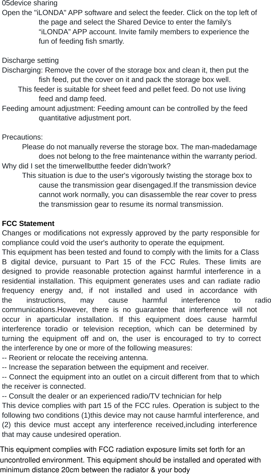 05device sharing Open the "iLONDA" APP software and select the feeder. Click on the top left of the page and select the Shared Device to enter the family's &ldquo;iLONDA&rdquo; APP account. Invite family members to experience the fun of feeding fish smartly.  Discharge setting Discharging: Remove the cover of the storage box and clean it, then put the fish feed, put the cover on it and pack the storage box well.         This feeder is suitable for sheet feed and pellet feed. Do not use living feed and damp feed. Feeding amount adjustment: Feeding amount can be controlled by the feed quantitative adjustment port.  Precautions:           Please do not manually reverse the storage box. The man-madedamage does not belong to the free maintenance within the warranty period. Why did I set the timerwellbutthe feeder didn&rsquo;twork?           This situation is due to the user's vigorously twisting the storage box to cause the transmission gear disengaged.If the transmission device cannot work normally, you can disassemble the rear cover to press the transmission gear to resume its normal transmission.  FCC Statement Changes or modifications not expressly approved by the party responsible for compliance could void the user's authority to operate the equipment. This equipment has been tested and found to comply with the limits for a Class B digital device, pursuant to Part 15 of the FCC Rules. These limits are designed to provide reasonable protection against harmful interference in a residential installation. This equipment generates uses and can radiate radio frequency energy and, if not installed and used in accordance with the instructions, may cause harmful interference to radio communications.However, there is no guarantee that interference will not occur in aparticular installation. If this equipment does cause harmful interference toradio or television reception, which can be determined by turning the equipment off and on, the user is encouraged to try to correct the interference by one or more  of the following measures: -- Reorient or relocate the receiving antenna. -- Increase the separation between the equipment and receiver. -- Connect the equipment into an outlet on a circuit different from that to which the receiver is connected. -- Consult the dealer or an experienced radio/TV technician for help This device complies with part 15 of the FCC rules. Operation is subject to the following two conditions (1)this device may not cause harmful interference, and (2) this device must accept any interference received,including interference that may cause undesired operation.  This equipment complies with FCC radiation exposure limits set forth for an uncontrolled environment. This equipment should be installed and operated with minimum distance 20cm between the radiator &amp; your body