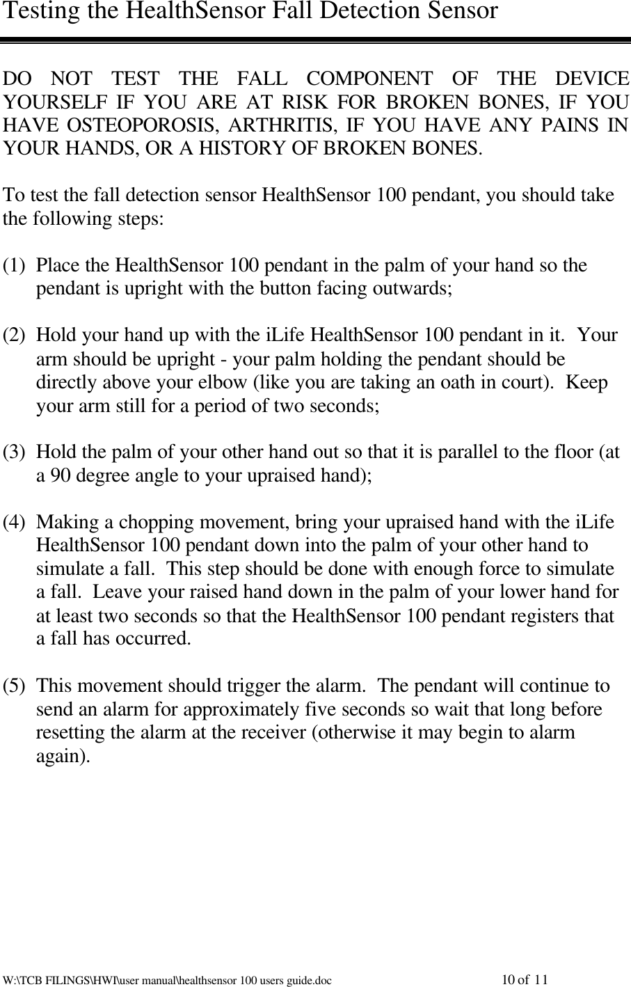 W:\TCB FILINGS\HWI\user manual\healthsensor 100 users guide.doc                                                          10 of 11Testing the HealthSensor Fall Detection SensorDO NOT TEST THE FALL COMPONENT OF THE DEVICEYOURSELF IF YOU ARE AT RISK FOR BROKEN BONES, IF YOUHAVE OSTEOPOROSIS, ARTHRITIS, IF YOU HAVE ANY PAINS INYOUR HANDS, OR A HISTORY OF BROKEN BONES.To test the fall detection sensor HealthSensor 100 pendant, you should takethe following steps:(1) Place the HealthSensor 100 pendant in the palm of your hand so thependant is upright with the button facing outwards;(2) Hold your hand up with the iLife HealthSensor 100 pendant in it.  Yourarm should be upright - your palm holding the pendant should bedirectly above your elbow (like you are taking an oath in court).  Keepyour arm still for a period of two seconds;(3) Hold the palm of your other hand out so that it is parallel to the floor (ata 90 degree angle to your upraised hand);(4) Making a chopping movement, bring your upraised hand with the iLifeHealthSensor 100 pendant down into the palm of your other hand tosimulate a fall.  This step should be done with enough force to simulatea fall.  Leave your raised hand down in the palm of your lower hand forat least two seconds so that the HealthSensor 100 pendant registers thata fall has occurred.(5) This movement should trigger the alarm.  The pendant will continue tosend an alarm for approximately five seconds so wait that long beforeresetting the alarm at the receiver (otherwise it may begin to alarmagain).