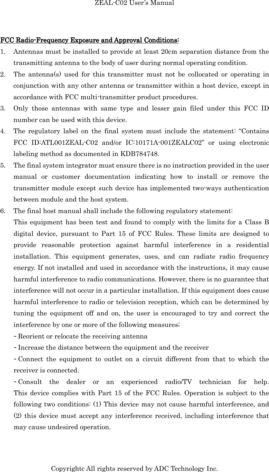 ZEAL-C02 User’s Manual Copyrightc All rights reserved by ADC Technology Inc. FCC RadioFCC RadioFCC RadioFCC Radio----Frequency Exposure and Approval Conditions:Frequency Exposure and Approval Conditions:Frequency Exposure and Approval Conditions:Frequency Exposure and Approval Conditions:    1. Antennas must be installed to provide at least 20cm separation distance from the transmitting antenna to the body of user during normal operating condition. 2. The  antenna(s)  used  for  this  transmitter  must  not  be  collocated  or  operating  in conjunction with any other antenna or transmitter within a host device, except in accordance with FCC multi-transmitter product procedures.   3. Only  those  antennas  with  same  type  and  lesser  gain  filed  under  this  FCC  ID number can be used with this device.   4. The  regulatory  label  on  the  final  system  must  include  the  statement:  “Contains FCC  ID:ATL001ZEAL-C02  and/or  IC:10171A-001ZEALC02”  or  using  electronic labeling method as documented in KDB784748. 5. The final system integrator must ensure there is no instruction provided in the user manual  or  customer  documentation  indicating  how  to  install  or  remove  the transmitter module except such device has implemented two-ways authentication between module and the host system. 6. The final host manual shall include the following regulatory statement: This equipment has been  test and  found to comply  with the limits for  a Class B digital  device,  pursuant  to  Part  15  of  FCC  Rules.  These  limits  are  designed  to provide  reasonable  protection  against  harmful  interference  in  a  residential installation.  This  equipment  generates,  uses,  and  can  radiate  radio  frequency energy. If not installed and used in accordance with the instructions, it may cause harmful interference to radio communications. However, there is no guarantee that interference will not occur in a particular installation. If this equipment does cause harmful interference to radio or television reception, which can be determined by tuning  the  equipment  off  and  on,  the  user  is  encouraged  to  try  and  correct  the interference by one or more of the following measures; - Reorient or relocate the receiving antenna - Increase the distance between the equipment and the receiver - Connect  the  equipment  to  outlet  on  a  circuit  different  from  that  to  which  the receiver is connected.   - Consult  the  dealer  or  an  experienced  radio/TV  technician  for  help.         This  device complies  with  Part  15  of  the  FCC Rules.  Operation  is subject to  the following two conditions: (1) This device may not cause harmful interference, and (2) this  device must  accept any  interference received, including interference that may cause undesired operation.    