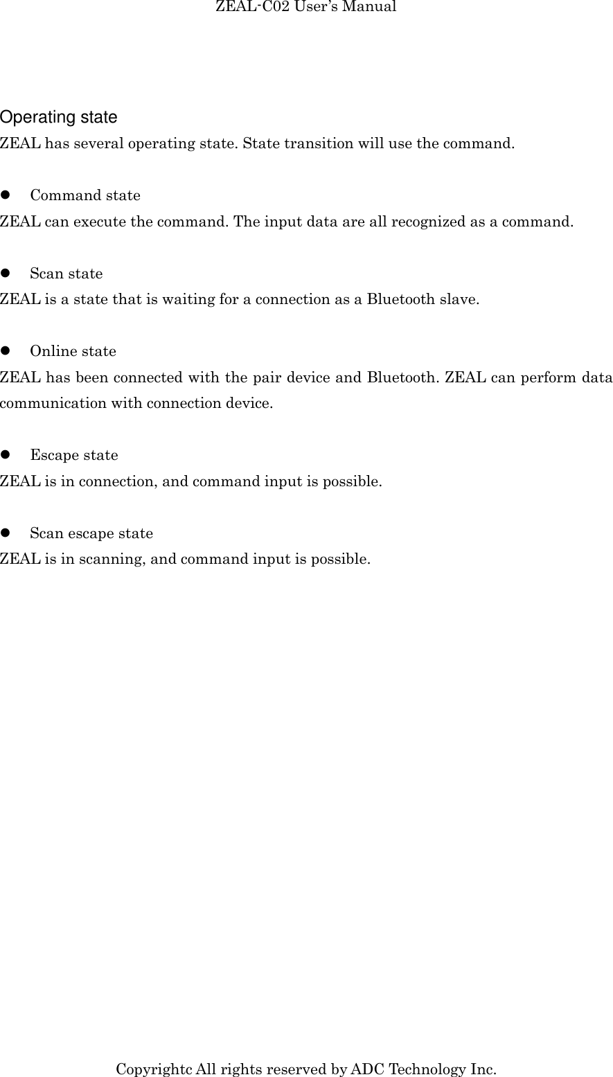 ZEAL-C02 User’s Manual Copyrightc All rights reserved by ADC Technology Inc.  Operating state ZEAL has several operating state. State transition will use the command.   Command state ZEAL can execute the command. The input data are all recognized as a command.   Scan state ZEAL is a state that is waiting for a connection as a Bluetooth slave.   Online state ZEAL has been connected with the pair device and Bluetooth. ZEAL can perform data communication with connection device.   Escape state ZEAL is in connection, and command input is possible.   Scan escape state ZEAL is in scanning, and command input is possible.  