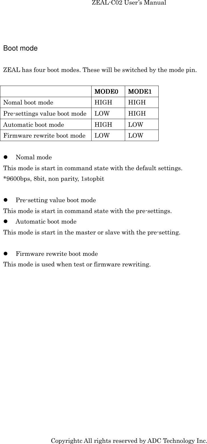 ZEAL-C02 User’s Manual Copyrightc All rights reserved by ADC Technology Inc.  Boot mode  ZEAL has four boot modes. These will be switched by the mode pin.       MODE0MODE0MODE0MODE0     MODE1MODE1MODE1MODE1    Nomal boot mode  HIGH  HIGH Pre-settings value boot mode LOW  HIGH Automatic boot mode  HIGH  LOW Firmware rewrite boot mode  LOW  LOW   Nomal mode This mode is start in command state with the default settings. *9600bps, 8bit, non parity, 1stopbit   Pre-setting value boot mode This mode is start in command state with the pre-settings.  Automatic boot mode This mode is start in the master or slave with the pre-setting.   Firmware rewrite boot mode This mode is used when test or firmware rewriting.  