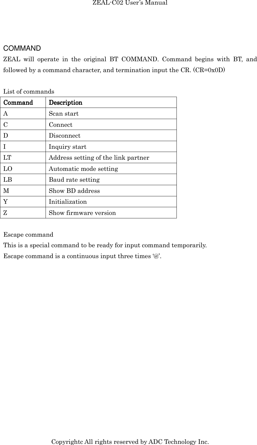 ZEAL-C02 User’s Manual Copyrightc All rights reserved by ADC Technology Inc.  COMMAND ZEAL  will  operate  in  the  original  BT  COMMAND.  Command  begins  with  BT,  and followed by a command character, and termination input the CR. (CR=0x0D)  List of commands CoCoCoCommandmmandmmandmmand     DescriptionDescriptionDescriptionDescription    A  Scan start C  Connect D  Disconnect I  Inquiry start LT  Address setting of the link partner LO  Automatic mode setting LB  Baud rate setting M  Show BD address Y  Initialization Z  Show firmware version  Escape command This is a special command to be ready for input command temporarily. Escape command is a continuous input three times ‘@’.  