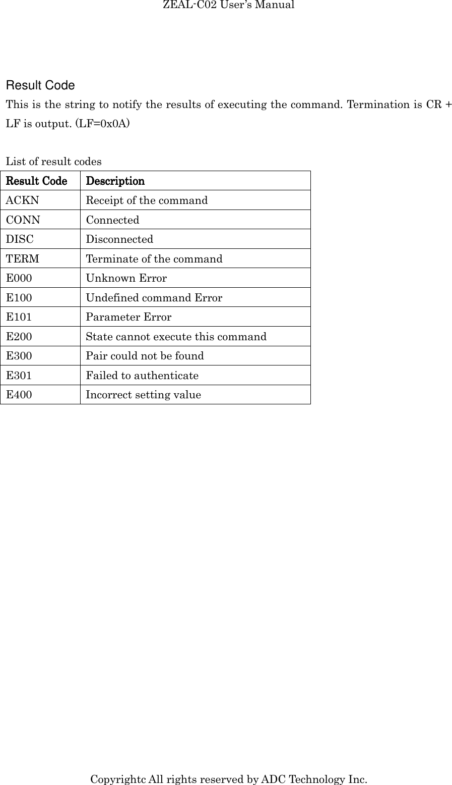 ZEAL-C02 User’s Manual Copyrightc All rights reserved by ADC Technology Inc.  Result Code This is the string to notify the results of executing the command. Termination is CR + LF is output. (LF=0x0A)  List of result codes Result CodeResult CodeResult CodeResult Code     DescriptionDescriptionDescriptionDescription    ACKN  Receipt of the command CONN  Connected DISC  Disconnected TERM  Terminate of the command E000  Unknown Error E100  Undefined command Error E101  Parameter Error E200  State cannot execute this command E300  Pair could not be found E301  Failed to authenticate E400  Incorrect setting value  