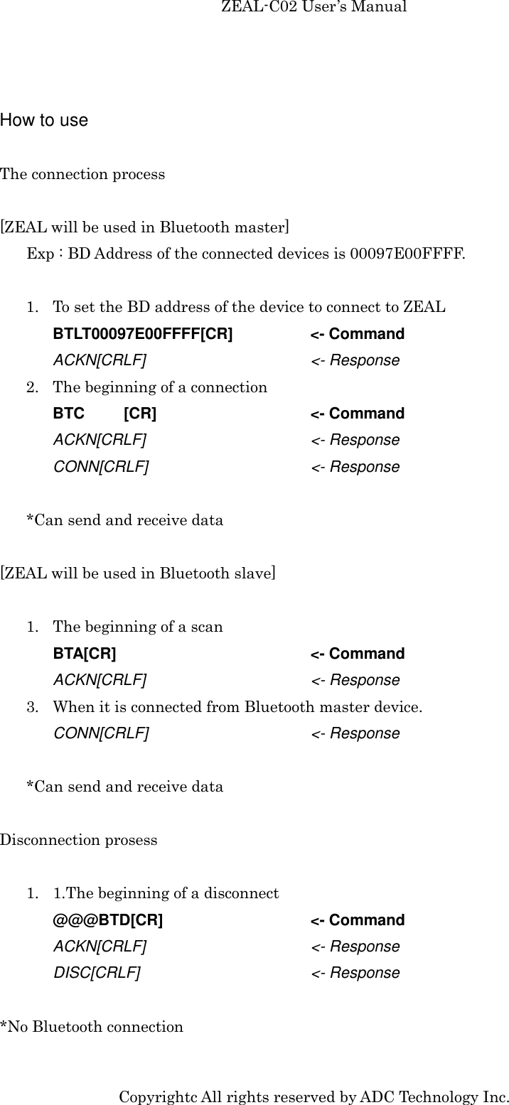 ZEAL-C02 User’s Manual Copyrightc All rights reserved by ADC Technology Inc.  How to use  The connection process  [ZEAL will be used in Bluetooth master] Exp : BD Address of the connected devices is 00097E00FFFF.  1. To set the BD address of the device to connect to ZEAL BTLT00097E00FFFF[CR]    &lt;- Command ACKN[CRLF]      &lt;- Response 2. The beginning of a connection BTC  [CR]      &lt;- Command ACKN[CRLF]      &lt;- Response CONN[CRLF]        &lt;- Response  *Can send and receive data  [ZEAL will be used in Bluetooth slave]  1. The beginning of a scan BTA[CR]        &lt;- Command ACKN[CRLF]      &lt;- Response 3. When it is connected from Bluetooth master device. CONN[CRLF]        &lt;- Response  *Can send and receive data  Disconnection prosess  1. 1.The beginning of a disconnect @@@BTD[CR]      &lt;- Command ACKN[CRLF]      &lt;- Response DISC[CRLF]      &lt;- Response  *No Bluetooth connection