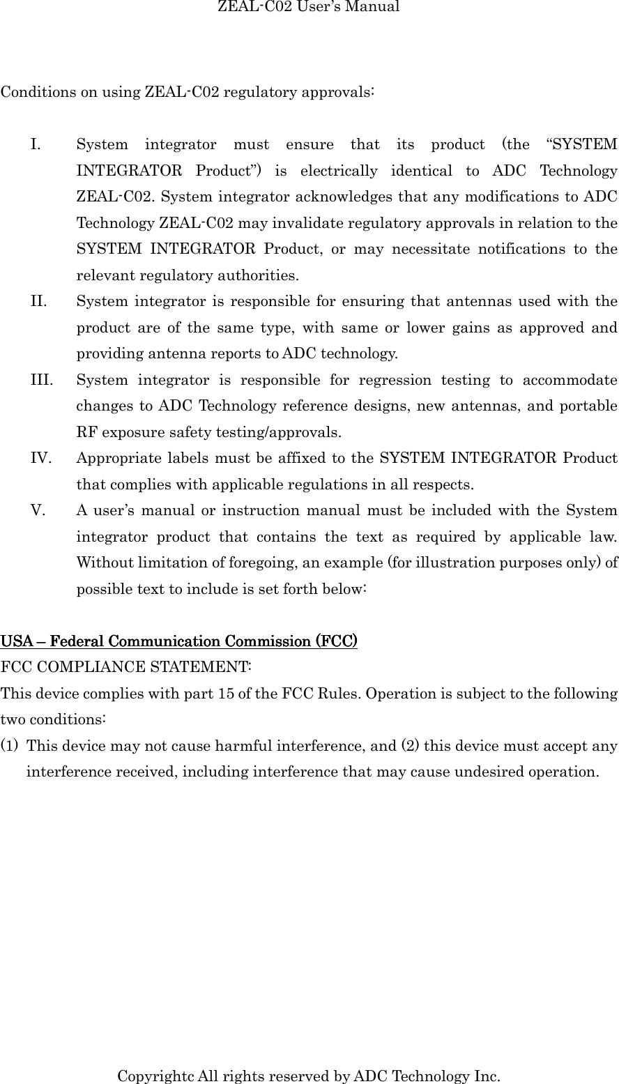 ZEAL-C02 User’s Manual Copyrightc All rights reserved by ADC Technology Inc. Conditions on using ZEAL-C02 regulatory approvals:  I. System  integrator  must  ensure  that  its  product  (the  “SYSTEM INTEGRATOR  Product”)  is  electrically  identical  to  ADC  Technology ZEAL-C02. System integrator acknowledges that any modifications to ADC Technology ZEAL-C02 may invalidate regulatory approvals in relation to the SYSTEM  INTEGRATOR  Product,  or  may  necessitate  notifications  to  the relevant regulatory authorities.   II. System integrator is responsible for ensuring that antennas used with the product  are  of  the  same  type,  with  same  or  lower  gains  as  approved  and providing antenna reports to ADC technology. III. System  integrator  is  responsible  for  regression  testing  to  accommodate changes to ADC Technology reference designs, new antennas, and portable RF exposure safety testing/approvals.   IV. Appropriate labels must be affixed to the SYSTEM INTEGRATOR Product that complies with applicable regulations in all respects.   V. A  user’s  manual or  instruction  manual  must be  included with the  System integrator  product  that  contains  the  text  as  required  by  applicable  law. Without limitation of foregoing, an example (for illustration purposes only) of possible text to include is set forth below:  USA USA USA USA ––––    FedeFedeFedeFederal Communication Commission (FCC)ral Communication Commission (FCC)ral Communication Commission (FCC)ral Communication Commission (FCC)    FCC COMPLIANCE STATEMENT: This device complies with part 15 of the FCC Rules. Operation is subject to the following two conditions: (1) This device may not cause harmful interference, and (2) this device must accept any interference received, including interference that may cause undesired operation.    