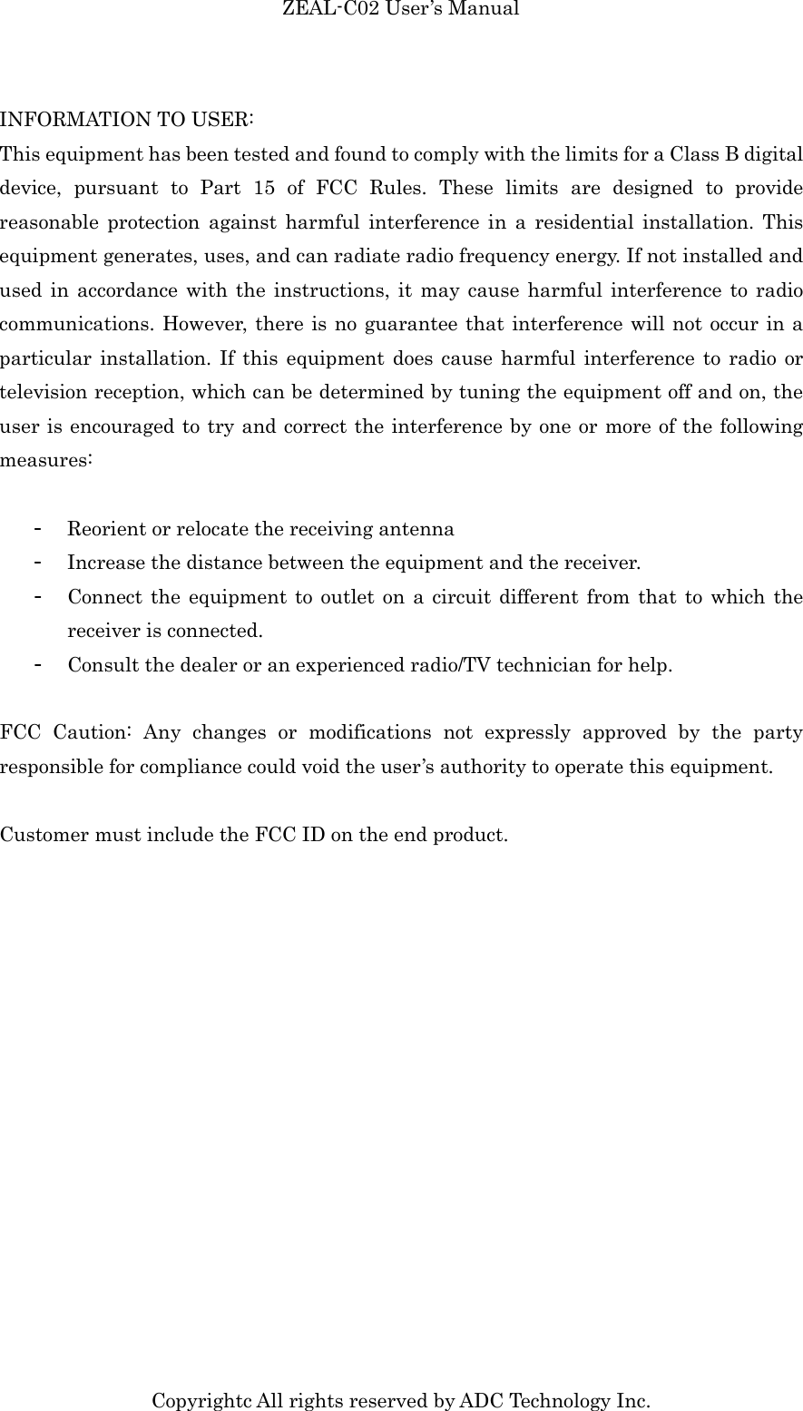 ZEAL-C02 User’s Manual Copyrightc All rights reserved by ADC Technology Inc. INFORMATION TO USER: This equipment has been tested and found to comply with the limits for a Class B digital device,  pursuant  to  Part  15  of  FCC  Rules.  These  limits  are  designed  to  provide reasonable  protection  against  harmful  interference  in  a  residential  installation.  This equipment generates, uses, and can radiate radio frequency energy. If not installed and used  in  accordance with the instructions, it  may  cause  harmful  interference to  radio communications. However, there is no guarantee that interference will not occur in a particular installation. If  this  equipment does cause harmful interference to  radio  or television reception, which can be determined by tuning the equipment off and on, the user is encouraged to try and correct the interference by one or more of the following measures:  - Reorient or relocate the receiving antenna - Increase the distance between the equipment and the receiver.   - Connect the  equipment to  outlet on  a  circuit different from  that  to which the receiver is connected.   - Consult the dealer or an experienced radio/TV technician for help.  FCC  Caution:  Any  changes  or  modifications  not  expressly  approved  by  the  party responsible for compliance could void the user’s authority to operate this equipment.    Customer must include the FCC ID on the end product.   