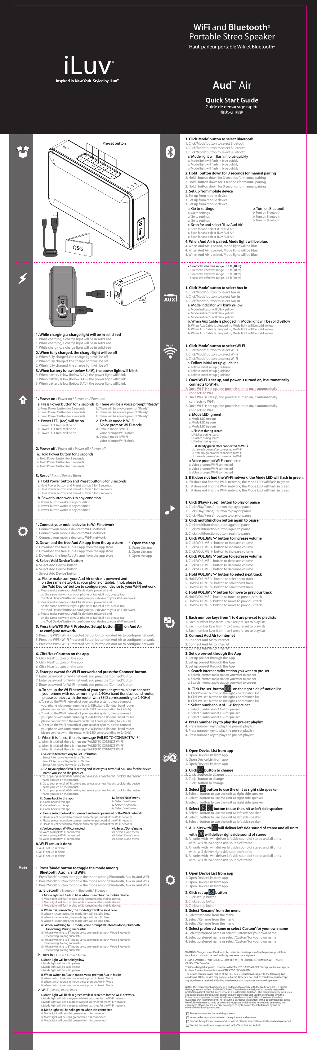 Inspired in New York. Styled by iLuv®.Inspired in New York. Styled by iLuv®.快速入门指南Aud™ AirWiFi and Bluetooth®Portable Streo SpeakerHaut-parleur portable Wi et Bluetooth®QSG1. Power on / Power on / Power on / Power ona. Press Power button for 2 secondsa. Press Power button for 2 secondsa. Press Power button for 2 secondsa. Press Power button for 2 secondsc. Power LED  (red) will be onc. Power LED  (red) will be onc. Power LED  (red) will be onc. Power LED  (red) will be on1. Connect your mobile device to Wi-Fi network1. Connect your mobile device to Wi-Fi network1. Connect your mobile device to Wi-Fi network1. Connect your mobile device to Wi-Fi network2. Download the free Aud Air app from the app store2. Download the free Aud Air app from the app store2. Download the free Aud Air app from the app store2. Download the free Aud Air app from the app store4. Select ‘Add Device’ button4. Select ‘Add Device’ button4. Select ‘Add Device’ button4. Select ‘Add Device’ button   a. Please make sure your Aud Air device is powered and        on the same network as your phone or tablet. If not, please tap        the “Add Device” button to congure your device to your Wi-Fi network.   a. Please make sure your Aud Air device is powered and        on the same network as your phone or tablet. If not, please tap        the “Add Device” button to congure your device to your Wi-Fi network.   a. Please make sure your Aud Air device is powered and        on the same network as your phone or tablet. If not, please tap        the “Add Device” button to congure your device to your Wi-Fi network.   a. Please make sure your Aud Air device is powered and        on the same network as your phone or tablet. If not, please tap        the “Add Device” button to congure your device to your Wi-Fi network.5. Press the WPS (Wi-Fi Protected Setup) button            on Aud Air      to congure network. 5. Press the WPS (Wi-Fi Protected Setup) button on Aud Air to congure network. 5. Press the WPS (Wi-Fi Protected Setup) button on Aud Air to congure network. 5. Press the WPS (Wi-Fi Protected Setup) button on Aud Air to congure network. 1. Click ‘Mode’ button to select Bluetooth1. Click ‘Mode’ button to select Bluetooth1. Click ‘Mode’ button to select Bluetooth1. Click ‘Mode’ button to select Bluetooth   a. Mode light will ash in blue quickly    a. Mode light will ash in blue quickly    a. Mode light will ash in blue quickly    a. Mode light will ash in blue quickly2. Hold   button down for 3 seconds for manual pairing2. Hold   button down for 3 seconds for manual pairing2. Hold   button down for 3 seconds for manual pairing2. Hold   button down for 3 seconds for manual pairing3. Set up from mobile device3. Set up from mobile device3. Set up from mobile device3. Set up from mobile device   a. Go to settings    a. Go to settings    a. Go to settings    a. Go to settings   c. Scan for and select &apos;iLuv Aud Air&apos;    c. Scan for and select &apos;iLuv Aud Air&apos;    c. Scan for and select &apos;iLuv Aud Air&apos;    c. Scan for and select &apos;iLuv Aud Air&apos;4. When Aud Air is paired, Mode light will be blue. 4. When Aud Air is paired, Mode light will be blue. 4. When Aud Air is paired, Mode light will be blue. 4. When Aud Air is paired, Mode light will be blue. 1. Click ‘Mode’ button to select Aux in1. Click ‘Mode’ button to select Aux in1. Click ‘Mode’ button to select Aux in1. Click ‘Mode’ button to select Aux in   a. Mode indicator will blink yellow    a. Mode indicator will blink yellow    a. Mode indicator will blink yellow    a. Mode indicator will blink yellow   b. When Aux Cable is plugged in, Mode light will be solid yellow     b. When Aux Cable is plugged in, Mode light will be solid yellow     b. When Aux Cable is plugged in, Mode light will be solid yellow     b. When Aux Cable is plugged in, Mode light will be solid yellow 1. Click (Play/Pause)   button to play or pause1. Click (Play/Pause)   button to play or pause1. Click (Play/Pause)   button to play or pause1. Click (Play/Pause)   button to play or pause2. Click multifunction button again to pause2. Click multifunction button again to pause2. Click multifunction button again to pause2. Click multifunction button again to pause3. Click VOLUME &apos;+&apos; button to increase volume3. Click VOLUME &apos;+&apos; button to increase volume3. Click VOLUME &apos;+&apos; button to increase volume3. Click VOLUME &apos;+&apos; button to increase volume4. Click VOLUME &apos;-&apos; button to decrease volume4. Click VOLUME &apos;-&apos; button to decrease volume4. Click VOLUME &apos;-&apos; button to decrease volume4. Click VOLUME &apos;-&apos; button to decrease volume5. Hold VOLUME &apos;+&apos; button to select next track5. Hold VOLUME &apos;+&apos; button to select next track5. Hold VOLUME &apos;+&apos; button to select next track5. Hold VOLUME &apos;+&apos; button to select next track6. Hold VOLUME &apos;-&apos; button to move to previous track6. Hold VOLUME &apos;-&apos; button to move to previous track6. Hold VOLUME &apos;-&apos; button to move to previous track6. Hold VOLUME &apos;-&apos; button to move to previous track1. Each number keys from 1 to 6 are pre-set to playlists1. Each number keys from 1 to 6 are pre-set to playlists1. Each number keys from 1 to 6 are pre-set to playlists1. Each number keys from 1 to 6 are pre-set to playlists2. Connect Aud Air to internet2. Connect Aud Air to internet2. Connect Aud Air to internet2. Connect Aud Air to internet3. Set up pre-set through the App3. Set up pre-set through the App3. Set up pre-set through the App3. Set up pre-set through the App   a. Search internet radio station you want to pre-set    a. Search internet radio station you want to pre-set    a. Search internet radio station you want to pre-set    a. Search internet radio station you want to pre-set   b. Click Pre-set  button           on the right side of station list    b. Click Pre-set  button on the right side of station list    b. Click Pre-set  button on the right side of station list    b. Click Pre-set  button on the right side of station list   c. Select number out of 1~6 for pre-set     c. Select number out of 1~6 for pre-set     c. Select number out of 1~6 for pre-set     c. Select number out of 1~6 for pre-set 4. Press number key to play the pre-set playlist4. Press number key to play the pre-set playlist4. Press number key to play the pre-set playlist4. Press number key to play the pre-set playlist1. Open Device List from app1. Open Device List from app1. Open Device List from app1. Open Device List from app2. Click         button to change2. Click   button to change2. Click   button to change2. Click   button to change3. Select         button to use the unit as right side speaker3. Select   button to use the unit as right side speaker3. Select   button to use the unit as right side speaker3. Select   button to use the unit as right side speaker4. Select                  button to use the unit as left side speaker4. Select   button to use the unit as left side speaker4. Select   button to use the unit as left side speaker4. Select   button to use the unit as left side speaker5. All units with         will deliver left side sound of stereo and all units      with          will deliver right side sound of stereo5. All units with   will deliver left side sound of stereo and all units      with   will deliver right side sound of stereo5. All units with   will deliver left side sound of stereo and all units      with   will deliver right side sound of stereo5. All units with   will deliver left side sound of stereo and all units      with   will deliver right side sound of stereo1. Open Device List from app1. Open Device List from app1. Open Device List from app1. Open Device List from app2. Click set up         button 2. Click set up button 2. Click set up button 2. Click set up button 3. Select ‘Rename’ from the menu3. Select ‘Rename’ from the menu3. Select ‘Rename’ from the menu3. Select ‘Rename’ from the menu4. Select preferred name or select ‘Custom’ for your own name4. Select preferred name or select ‘Custom’ for your own name4. Select preferred name or select ‘Custom’ for your own name4. Select preferred name or select ‘Custom’ for your own name1. While charging, a charge light will be in solid  red1. While charging, a charge light will be in solid  red1. While charging, a charge light will be in solid  red1. While charging, a charge light will be in solid  red2. When fully charged, the charge light will be o2. When fully charged, the charge light will be o2. When fully charged, the charge light will be o2. When fully charged, the charge light will be o3. When battery is low (below 3.4V), the power light will blink3. When battery is low (below 3.4V), the power light will blink3. When battery is low (below 3.4V), the power light will blink3. When battery is low (below 3.4V), the power light will blink1. Click ‘Mode’ button to select Wi-Fi1. Click ‘Mode’ button to select Wi-Fi1. Click ‘Mode’ button to select Wi-Fi1. Click ‘Mode’ button to select Wi-Fi   a. Follow initial set up guideline    a. Follow initial set up guideline    a. Follow initial set up guideline    a. Follow initial set up guideline2. Once Wi-Fi is set up, and power is turned on, it automatically      connects to Wi-Fi.2. Once Wi-Fi is set up, and power is turned on, it automatically      connects to Wi-Fi.2. Once Wi-Fi is set up, and power is turned on, it automatically      connects to Wi-Fi.2. Once Wi-Fi is set up, and power is turned on, it automatically      connects to Wi-Fi.    a. Mode LED (green)     a. Mode LED (green)     a. Mode LED (green)     a. Mode LED (green)         i. Flashes during search          i. Flashes during search          i. Flashes during search          i. Flashes during search        ii. Lit steady green after connected to Wi-Fi         ii. Lit steady green after connected to Wi-Fi         ii. Lit steady green after connected to Wi-Fi         ii. Lit steady green after connected to Wi-Fi    b. Voice prompt: Wi-Fi connected     b. Voice prompt: Wi-Fi connected     b. Voice prompt: Wi-Fi connected     b. Voice prompt: Wi-Fi connected3. If it does not nd the Wi-Fi network, the Mode LED will ash in green.3. If it does not nd the Wi-Fi network, the Mode LED will ash in green.3. If it does not nd the Wi-Fi network, the Mode LED will ash in green.3. If it does not nd the Wi-Fi network, the Mode LED will ash in green.6. Click ‘Next’ button on the app6. Click ‘Next’ button on the app6. Click ‘Next’ button on the app6. Click ‘Next’ button on the app7. Enter password for Wi-Fi network and press the ‘Connect’ button. 7. Enter password for Wi-Fi network and press the ‘Connect’ button. 7. Enter password for Wi-Fi network and press the ‘Connect’ button. 7. Enter password for Wi-Fi network and press the ‘Connect’ button.     a. To set up the Wi-Fi network of your speaker system, please connect         your phone with router running at 2.4GHz band (for dual band router,         please connect with the router with SSID corresponding to 2.4GHz)    a. To set up the Wi-Fi network of your speaker system, please connect         your phone with router running at 2.4GHz band (for dual band router,         please connect with the router with SSID corresponding to 2.4GHz)    a. To set up the Wi-Fi network of your speaker system, please connect         your phone with router running at 2.4GHz band (for dual band router,         please connect with the router with SSID corresponding to 2.4GHz)    a. To set up the Wi-Fi network of your speaker system, please connect         your phone with router running at 2.4GHz band (for dual band router,         please connect with the router with SSID corresponding to 2.4GHz)   b. When it is failed, there is message ‘FAILED TO CONNECT WI-FI’    b. When it is failed, there is message ‘FAILED TO CONNECT WI-FI’    b. When it is failed, there is message ‘FAILED TO CONNECT WI-FI’    b. When it is failed, there is message ‘FAILED TO CONNECT WI-FI’        i. Select ‘Alternative Way to Set up’ button        i. Select ‘Alternative Way to Set up’ button        i. Select ‘Alternative Way to Set up’ button        i. Select ‘Alternative Way to Set up’ button       ii. Go to your phone’s Wi-Fi setting and select your new Aud Air. Look for the device            name you see on the product.       ii. Go to your phone’s Wi-Fi setting and select your new Aud Air. Look for the device            name you see on the product.       ii. Go to your phone’s Wi-Fi setting and select your new Aud Air. Look for the device            name you see on the product.       ii. Go to your phone’s Wi-Fi setting and select your new Aud Air. Look for the device            name you see on the product.      iii. Come back to this app       iii. Come back to this app       iii. Come back to this app       iii. Come back to this app      v. Please select network to connect and enter password of the Wi-Fi network       v. Please select network to connect and enter password of the Wi-Fi network       v. Please select network to connect and enter password of the Wi-Fi network       v. Please select network to connect and enter password of the Wi-Fi network      vi. Voice prompt: Wi-Fi connected      vi. Voice prompt: Wi-Fi connected      vi. Voice prompt: Wi-Fi connected      vi. Voice prompt: Wi-Fi connected8. Wi-Fi set up is done8. Wi-Fi set up is done8. Wi-Fi set up is done8. Wi-Fi set up is doneiv. Select ‘Next’ menuiv. Select ‘Next’ menuiv. Select ‘Next’ menuiv. Select ‘Next’ menuvii. Select ‘Done’ menuvii. Select ‘Done’ menuvii. Select ‘Done’ menuvii. Select ‘Done’ menub. There will be a voice prompt &quot;Ready&quot;b. There will be a voice prompt &quot;Ready&quot;b. There will be a voice prompt &quot;Ready&quot;b. There will be a voice prompt &quot;Ready&quot;d. Default mode is Wi-Fi     Voice prompt: Wi-Fi Moded. Default mode is Wi-Fi     Voice prompt: Wi-Fi Moded. Default mode is Wi-Fi     Voice prompt: Wi-Fi Mode2. Power o / Power o / Power o / Power oa. Hold Power button for 3 secondsa. Hold Power button for 3 secondsa. Hold Power button for 3 secondsa. Hold Power button for 3 seconds3. Reset / Reset / Reset / Reseta. Hold Power button and Preset button 6 for 8 secondsa. Hold Power button and Preset button 6 for 8 secondsa. Hold Power button and Preset button 6 for 8 secondsa. Hold Power button and Preset button 6 for 8 secondsb. Power button works in any conditionb. Power button works in any conditionb. Power button works in any conditionb. Power button works in any condition3. Open the app3. Open the app3. Open the app3. Open the app5. Press the WPS (Wi-Fi Protected Setup) button            on Aud Air 5. Press the WPS (Wi-Fi Protected Setup) button            on Aud Air    b. Turn on Bluetooth    b. Turn on Bluetooth    b. Turn on Bluetooth    b. Turn on Bluetooth    a. Search internet radio station you want to pre-set   b. Click Pre-set  button           on the right side of station list   b. Click Pre-set  button           on the right side of station list1. Open Device List from app2. Click         button to change2. Click   button to change3. Select         button to use the unit as right side speaker4. Select                  button to use the unit as left side speaker     with          will deliver right side sound of stereo4. Select                  button to use the unit as left side speaker5. All units with         will deliver left side sound of stereo and all units 2. Click set up         button • Bluetooth eﬀective range : 33 ft (10 m)• Bluetooth eﬀective range : 33 ft (10 m)• Bluetooth eﬀective range : 33 ft (10 m)• Bluetooth eﬀective range : 33 ft (10 m)Pre-set buttonNOTE:  This equipment has been tested and found to comply with the limits for a Class B digital device, pursuant to Part 15 of the FCC Rules.  These limits are designed to provide reasonable protection against harmful interference in a residential installation.  This equipment generates, uses and can radiate radio frequency energy and, if not installed and used in accordance with the instructions, may cause harmful interference to radio communications. However, there is no guarantee that interference will not occur in a particular installation.  If this equipment does cause harmful interference to radio or television reception, which can be determined by turning the equipment o and on, the user is encouraged to try to correct the interference by one or more of the following measures:Reorient or relocate the receiving antenna.Connect the equipment into an outlet on a circuit dierent from that to which the receiver is connected.Consult the dealer or an experienced radio/TV technician for help.Increase the separation between the equipment and receiver.COMPLIES WITH FCC PART 15 RULES / COMPLIES WITH 21 CFR 1040.10 / COMPLIES WITH RSS-210 OF INDUSTRY CANADAWARNING: Changes or modications to this unit not expressly approved by the party responsible for compliance could void the user’s authority to operate the equipment.This Class B digital apparatus complies with CAN ICES-3 (B)/NMB-3(B) / Cet appareil numérique de la classe B est conforme à la norme CAN ICES-3 (B)/NMB-3(B).The device complies with Part 15 of the FCC Rules. Operation is subject to the following two conditions: (1) this device may not cause harmful interference, and (2) this device must accept any interference received, including interference that may cause undesired operation.1. Press ‘Mode’ button to toggle the mode among      Bluetooth, Aux in, and WiFi.1. Press ‘Mode’ button to toggle the mode among Bluetooth, Aux in, and WiFi.1. Press ‘Mode’ button to toggle the mode among Bluetooth, Aux in, and WiFi.1. Press ‘Mode’ button to toggle the mode among Bluetooth, Aux in, and WiFi.    a.  Bluetooth / Bluetooth /  Bluetooth /  Bluetooth         i. Mode light will ash in blue while it searches the mobile device.          i. Mode light will ash in blue while it searches the mobile device.          i. Mode light will ash in blue while it searches the mobile device.          i. Mode light will ash in blue while it searches the mobile device.        ii. When it is connected, the mode light will be solid blue.         ii. When it is connected, the mode light will be solid blue.         ii. When it is connected, the mode light will be solid blue.         ii. When it is connected, the mode light will be solid blue.        iii. When switching to BT mode, voice prompt: Bluetooth Mode, Bluetooth              Discovering, Pairing successful         iii. When switching to BT mode, voice prompt: Bluetooth Mode, Bluetooth               Discovering, Pairing successful         iii. When switching to BT mode, voice prompt: Bluetooth Mode, Bluetooth               Discovering, Pairing successful         iii. When switching to BT mode, voice prompt: Bluetooth Mode, Bluetooth               Discovering, Pairing successful   b.  Aux in / Aux in / Aux in / Aux in        i. Mode light will be solid yellow         i. Mode light will be solid yellow         i. Mode light will be solid yellow         i. Mode light will be solid yellow        ii. When switch to Aux-in mode, voice prompt: Aux-in Mode         ii. When switch to Aux-in mode, voice prompt: Aux-in Mode         ii. When switch to Aux-in mode, voice prompt: Aux-in Mode         ii. When switch to Aux-in mode, voice prompt: Aux-in Mode   c. Wi-Fi / Wi-Fi / Wi-Fi / Wi-Fi        i. Mode light will blink in green while it searches for the Wi-Fi network.         i. Mode light will blink in green while it searches for the Wi-Fi network.         i. Mode light will blink in green while it searches for the Wi-Fi network.         i. Mode light will blink in green while it searches for the Wi-Fi network.        ii. Mode light will be solid green when it is connected.         ii. Mode light will be solid green when it is connected.         ii. Mode light will be solid green when it is connected.         ii. Mode light will be solid green when it is connected.Mode