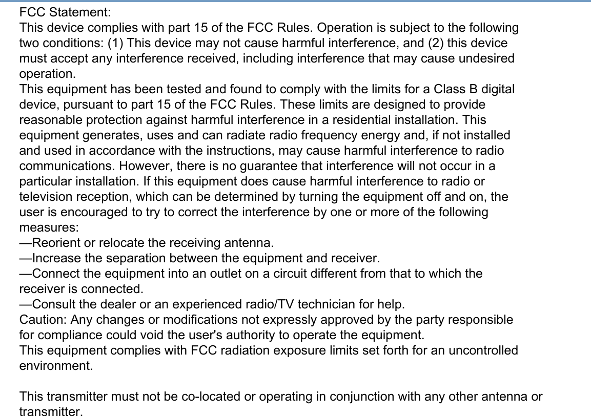 FCC Statement:This device complies with part 15 of the FCC Rules. Operation is subject to the followingtwo conditions: (1) This device may not cause harmful interference, and (2) this devicemust accept any interference received, including interference that may cause undesiredoperation.This equipment has been tested and found to comply with the limits for a Class B digitaldevice, pursuant to part 15 of the FCC Rules. These limits are designed to providereasonable protection against harmful interference in a residential installation. Thisequipment generates, uses and can radiate radio frequency energy and, if not installedand used in accordance with the instructions, may cause harmful interference to radiocommunications. However, there is no guarantee that interference will not occur in aparticular installation. If this equipment does cause harmful interference to radio ortelevision reception, which can be determined by turning the equipment off and on, theuser is encouraged to try to correct the interference by one or more of the followingmeasures:—Reorient or relocate the receiving antenna.—Increase the separation between the equipment and receiver.—Connect the equipment into an outlet on a circuit different from that to which thereceiver is connected.—Consult the dealer or an experienced radio/TV technician for help.Caution: Any changes or modifications not expressly approved by the party responsiblefor compliance could void the user&apos;s authority to operate the equipment.This equipment complies with FCC radiation exposure limits set forth for an uncontrolled environment.This transmitter must not be co-located or operating in conjunction with any other antenna ortransmitter.