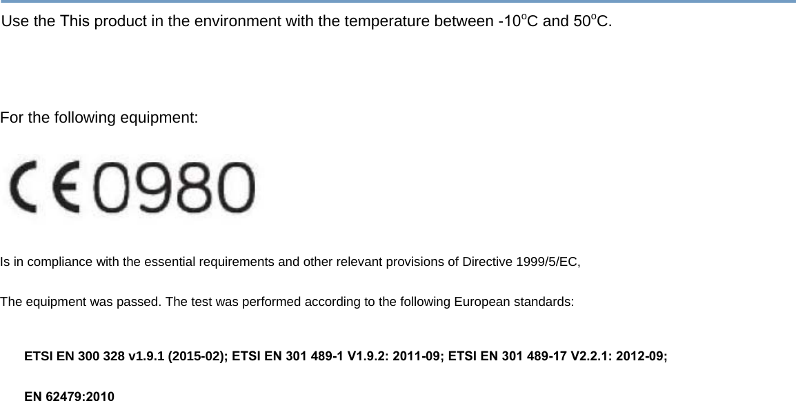 Use the This product in the environment with the temperature between -10oC and 50oC.For the following equipment: Is in compliance with the essential requirements and other relevant provisions of Directive 1999/5/EC, The equipment was passed. The test was performed according to the following European standards: ETSI EN 300 328 v1.9.1 (2015-02); ETSI EN 301 489-1 V1.9.2: 2011-09; ETSI EN 301 489-17 V2.2.1: 2012-09; EN 62479:2010 