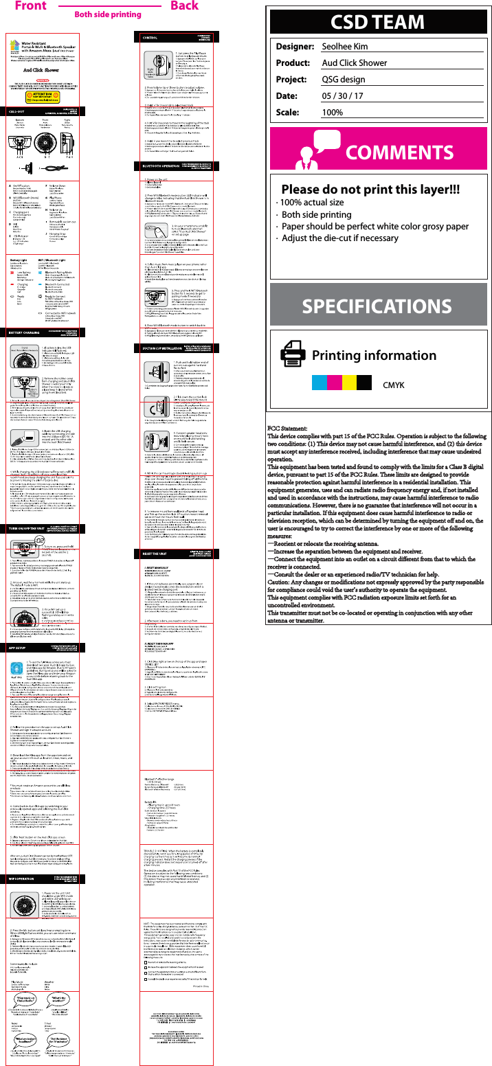   Please do not print this layer!!!· 100% actual size· Both side printing· Paper should be perfect white color grosy paper· Adjust the die-cut if necessaryCSD TEAMDesigner: Seolhee KimProduct:  Aud Click ShowerProject: QSG designDate:  05 / 30 / 17Scale:  100%COMMENTSSPECIFICATIONSCMYKPrinting informationFront BackBoth side printingFFCC Statement:This device complies with part 15 of the FCC Rules. Operation is subject to the followingtwo conditions: (1) This device may not cause harmful interference, and (2) this devicemust accept any interference received, including interference that may cause undesiredoperation.This equipment has been tested and found to comply with the limits for a Class B digitaldevice, pursuant to part 15 of the FCC Rules. These limits are designed to providereasonable protection against harmful interference in a residential installation. Thisequipment generates, uses and can radiate radio frequency energy and, if not installedand used in accordance with the instructions, may cause harmful interference to radiocommunications. However, there is no guarantee that interference will not occur in aparticular installation. If this equipment does cause harmful interference to radio ortelevision reception, which can be determined by turning the equipment off and on, theuser is encouraged to try to correct the interference by one or more of the followingmeasures:—Reorient or relocate the receiving antenna.—Increase the separation between the equipment and receiver.—Connect the equipment into an outlet on a circuit different from that to which thereceiver is connected.—Consult the dealer or an experienced radio/TV technician for help.Caution: Any changes or modifications not expressly approved by the party responsiblefor compliance could void the user&apos;s authority to operate the equipment.This equipment complies with FCC radiation exposure limits set forth for an uncontrolled environment.This transmitter must not be co-located or operating in conjunction with any other antenna or transmitter.Aud Click  Shower