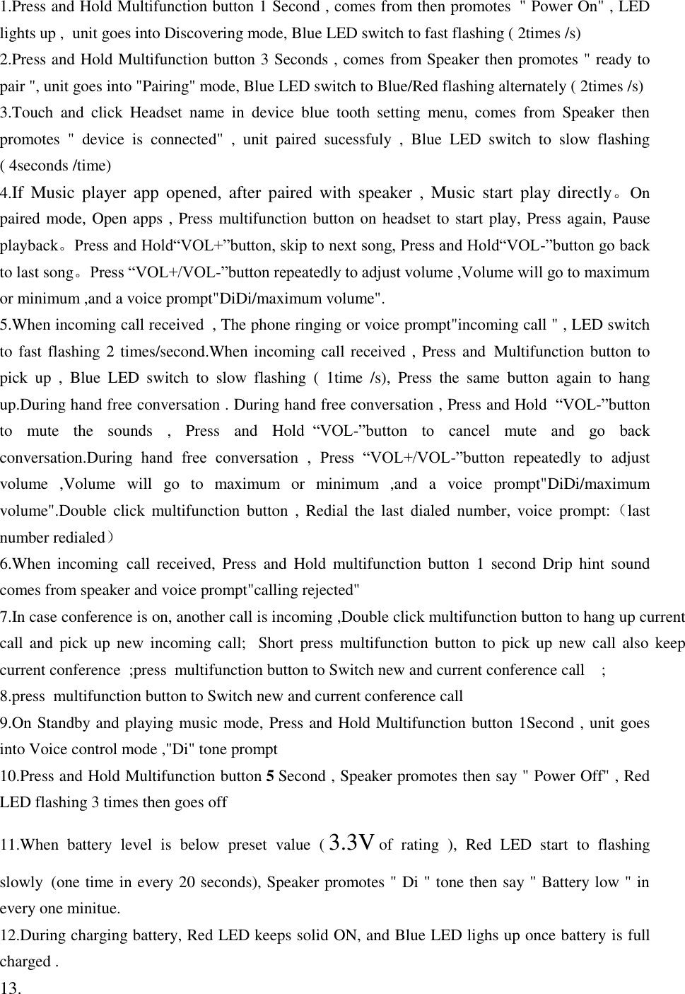 1.Press and Hold Multifunction button 1 Second , comes from then promotes  &quot; Power On&quot; , LED lights up ,  unit goes into Discovering mode, Blue LED switch to fast flashing ( 2times /s) 2.Press and Hold Multifunction button 3 Seconds , comes from Speaker then promotes &quot; ready to pair &quot;, unit goes into &quot;Pairing&quot; mode, Blue LED switch to Blue/Red flashing alternately ( 2times /s) 3.Touch  and  click  Headset  name  in  device  blue  tooth  setting  menu,  comes  from  Speaker  then promotes  &quot;  device  is  connected&quot;  ,  unit  paired  sucessfuly  ,  Blue  LED  switch  to  slow  flashing ( 4seconds /time) 4.If  Music  player  app  opened,  after  paired  with  speaker ,  Music  start  play  directly。On paired mode, Open apps , Press multifunction button on headset to start play, Press again, Pause playback。Press and Hold“VOL+”button, skip to next song, Press and Hold“VOL-”button go back to last song。Press “VOL+/VOL-”button repeatedly to adjust volume ,Volume will go to maximum or minimum ,and a voice prompt&quot;DiDi/maximum volume&quot;. 5.When incoming call received  , The phone ringing or voice prompt&quot;incoming call &quot; , LED switch to fast flashing 2 times/second.When incoming call received , Press and  Multifunction button to pick  up  ,  Blue  LED  switch  to  slow  flashing  (  1time  /s),  Press  the  same  button  again  to  hang up.During hand free conversation . During hand free conversation , Press and Hold  “VOL-”button to  mute  the  sounds  ,  Press  and  Hold  “VOL-”button  to  cancel  mute  and  go  back conversation.During  hand  free  conversation  ,  Press  “VOL+/VOL-”button  repeatedly  to  adjust volume  ,Volume  will  go  to  maximum  or  minimum  ,and  a  voice  prompt&quot;DiDi/maximum volume&quot;.Double  click  multifunction  button  ,  Redial  the  last  dialed  number,  voice  prompt:（last number redialed） 6.When  incoming  call  received,  Press  and  Hold  multifunction  button  1  second  Drip  hint  sound comes from speaker and voice prompt&quot;calling rejected&quot; 7.In case conference is on, another call is incoming ,Double click multifunction button to hang up current call  and pick  up new  incoming  call;   Short  press  multifunction button  to pick  up new  call  also  keep current conference  ;press  multifunction button to Switch new and current conference call    ; 8.press  multifunction button to Switch new and current conference call     9.On Standby and playing music mode, Press and Hold Multifunction button 1Second , unit goes into Voice control mode ,&quot;Di&quot; tone prompt 10.Press and Hold Multifunction button 5 Second , Speaker promotes then say &quot; Power Off&quot; , Red LED flashing 3 times then goes off  11.When  battery  level  is  below  preset  value  ( 3.3V of  rating  ),  Red  LED  start  to  flashing slowly  (one time in every 20 seconds), Speaker promotes &quot; Di &quot; tone then say &quot; Battery low &quot; in every one minitue. 12.During charging battery, Red LED keeps solid ON, and Blue LED lighs up once battery is full charged . 13. 