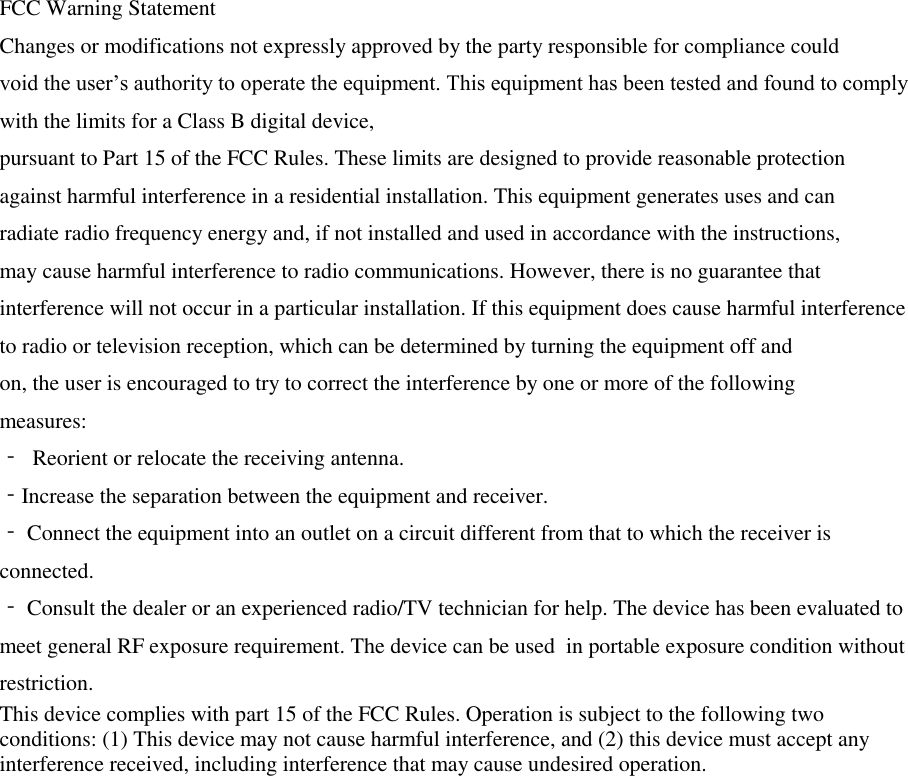 FCC Warning Statement  Changes or modifications not expressly approved by the party responsible for compliance could  void the user’s authority to operate the equipment. This equipment has been tested and found to comply with the limits for a Class B digital device,  pursuant to Part 15 of the FCC Rules. These limits are designed to provide reasonable protection  against harmful interference in a residential installation. This equipment generates uses and can  radiate radio frequency energy and, if not installed and used in accordance with the instructions,  may cause harmful interference to radio communications. However, there is no guarantee that  interference will not occur in a particular installation. If this equipment does cause harmful interference to radio or television reception, which can be determined by turning the equipment off and  on, the user is encouraged to try to correct the interference by one or more of the following  measures:  ‐ Reorient or relocate the receiving antenna.  ‐Increase the separation between the equipment and receiver.  ‐ Connect the equipment into an outlet on a circuit different from that to which the receiver is  connected.  ‐ Consult the dealer or an experienced radio/TV technician for help. The device has been evaluated to meet general RF exposure requirement. The device can be used  in portable exposure condition without restriction.  This device complies with part 15 of the FCC Rules. Operation is subject to the following two conditions: (1) This device may not cause harmful interference, and (2) this device must accept any interference received, including interference that may cause undesired operation. 