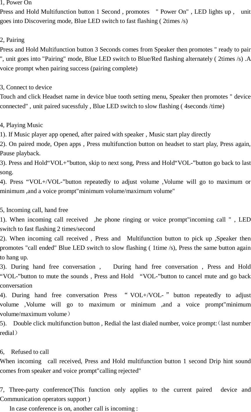 1, Power On Press and Hold Multifunction button 1 Second , promotes    &quot; Power On&quot; , LED lights up ,    unit goes into Discovering mode, Blue LED switch to fast flashing ( 2times /s)  2, Pairing Press and Hold Multifunction button 3 Seconds comes from Speaker then promotes &quot; ready to pair &quot;, unit goes into &quot;Pairing&quot; mode, Blue LED switch to Blue/Red flashing alternately ( 2times /s) .A voice prompt when pairing success (pairing complete)  3, Connect to device Touch and click Headset name in device blue tooth setting menu, Speaker then promotes &quot; device connected&quot; , unit paired sucessfuly , Blue LED switch to slow flashing ( 4seconds /time)  4, Playing Music 1). If Music player app opened, after paired with speaker , Music start play directly 2). On paired mode, Open apps , Press multifunction button on headset to start play, Press again, Pause playback. 3). Press and Hold“VOL+”button, skip to next song, Press and Hold“VOL-”button go back to last song. 4).  Press “VOL+/VOL-”button repeatedly to adjust volume ,Volume will go to maximum or minimum ,and a voice prompt&quot;minimum volume/maximum volume&quot;      5, Incoming call, hand free 1).  When incoming call received  ,he phone ringing or voice prompt&quot;incoming call &quot; , LED switch to fast flashing 2 times/second 2).  When incoming call received , Press and  Multifunction button to pick up ,Speaker then promotes &quot;call ended&quot; Blue LED switch to slow flashing ( 1time /s), Press the same button again to hang up. 3).  During hand free conversation ,   During hand free conversation , Press and Hold  “VOL-”button to mute the sounds , Press and Hold    “VOL-”button to cancel mute and go back conversation 4).  During hand free conversation Press “VOL+/VOL-”button repeatedly to adjust volume ,Volume will go to maximum or minimum ,and a voice prompt&quot;minimum volume/maximum volume） 5).  Double click multifunction button , Redial the last dialed number, voice prompt:（last number redial）  6,  Refused to call When incoming  call received, Press and Hold multifunction button 1 second Drip hint sound comes from speaker and voice prompt&quot;calling rejected&quot;  7,  Three-party conference(This function only applies to the current paired  device and Communication operators support )    In case conference is on, another call is incoming : 