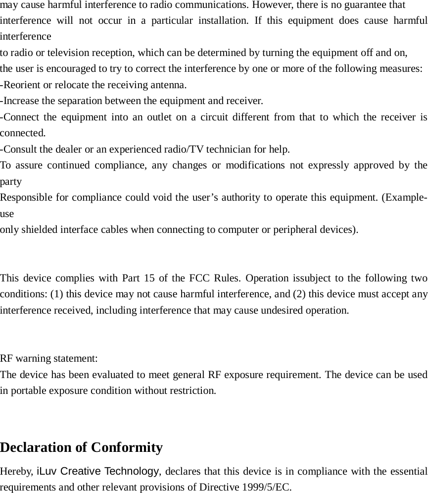 may cause harmful interference to radio communications. However, there is no guarantee that interference will not occur in a particular installation. If this equipment does cause harmful interference   to radio or television reception, which can be determined by turning the equipment off and on,   the user is encouraged to try to correct the interference by one or more of the following measures: -Reorient or relocate the receiving antenna. -Increase the separation between the equipment and receiver. -Connect the equipment into an outlet on a circuit different from that to which the receiver is connected. -Consult the dealer or an experienced radio/TV technician for help. To assure continued compliance, any changes or modifications not expressly approved by the party   Responsible for compliance could void the user’s authority to operate this equipment. (Example- use   only shielded interface cables when connecting to computer or peripheral devices).   This device complies with Part 15 of the FCC Rules. Operation issubject to the following two conditions: (1) this device may not cause harmful interference, and (2) this device must accept any interference received, including interference that may cause undesired operation.   RF warning statement: The device has been evaluated to meet general RF exposure requirement. The device can be used in portable exposure condition without restriction.   Declaration of Conformity Hereby, iLuv Creative Technology, declares that this device is in compliance with the essential requirements and other relevant provisions of Directive 1999/5/EC.  