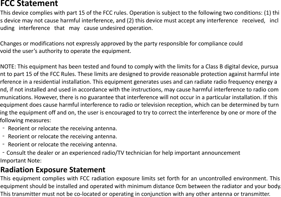 FCC Statement This device complies with part 15 of the FCC rules. Operation is subject to the following two conditions: (1) this device may not cause harmful interference, and (2) this device must accept any interference   received,   including   interference   that   may   cause undesired operation.   Changes or modifications not expressly approved by the party responsible for compliance could  void the user ’s authority to operate the equipment.   NOTE: This equipment has been tested and found to comply with the limits for a Class B digital device, pursuant to part 15 of the FCC Rules. These limits are designed to provide reasonable protection against harmful interference in a residential installation. This equipment generates uses and can radiate radio frequency energy and, if not installed and used in accordance with the instructions, may cause harmful interference to radio communications. However, there is no guarantee that interference will not occur in a particular installation. If this equipment does cause harmful interference to radio or television reception, which can be determined by turning the equipment off and on, the user is encouraged to try to correct the interference by one or more of the following measures:  ‐ Reorient or relocate the receiving antenna.  ‐ Reorient or relocate the receiving antenna.  ‐ Reorient or relocate the receiving antenna.  ‐Consult the dealer or an experienced radio/TV technician for help important announcement  Important Note: Radiation Exposure Statement This equipment complies with FCC radiation exposure limits set forth for an uncontrolled environment. This equipment should be installed and operated with minimum distance 0cm between the radiator and your body.  This transmitter must not be co-located or operating in conjunction with any other antenna or transmitter.  