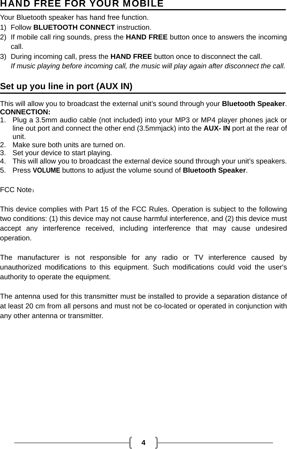   4 HAND FREE FOR YOUR MOBILE Your Bluetooth speaker has hand free function. 1) Follow BLUETOOTH CONNECT instruction. 2)  If mobile call ring sounds, press the HAND FREE button once to answers the incoming call. 3)  During incoming call, press the HAND FREE button once to disconnect the call. If music playing before incoming call, the music will play again after disconnect the call.  Set up you line in port (AUX IN)  This will allow you to broadcast the external unit’s sound through your Bluetooth Speaker. CONNECTION: 1.  Plug a 3.5mm audio cable (not included) into your MP3 or MP4 player phones jack or line out port and connect the other end (3.5mmjack) into the AUX- IN port at the rear of unit. 2.  Make sure both units are turned on. 3.  Set your device to start playing. 4.  This will allow you to broadcast the external device sound through your unit’s speakers. 5. Press VOLUME buttons to adjust the volume sound of Bluetooth Speaker.  FCC Note：  This device complies with Part 15 of the FCC Rules. Operation is subject to the following two conditions: (1) this device may not cause harmful interference, and (2) this device must accept any interference received, including interference that may cause undesired operation.  The manufacturer is not responsible for any radio or TV interference caused by unauthorized modifications to this equipment. Such modifications could void the user&apos;s authority to operate the equipment.  The antenna used for this transmitter must be installed to provide a separation distance of at least 20 cm from all persons and must not be co-located or operated in conjunction with any other antenna or transmitter. 