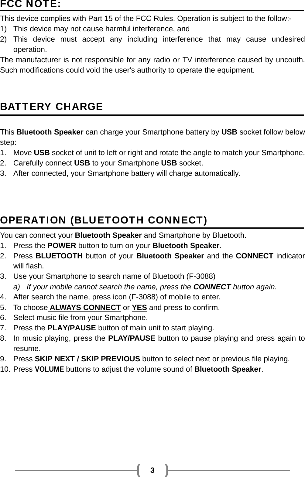   3 FCC NOTE: This device complies with Part 15 of the FCC Rules. Operation is subject to the follow:- 1)  This device may not cause harmful interference, and   2) This device must accept any including interference that may cause undesired operation.        The manufacturer is not responsible for any radio or TV interference caused by uncouth. Such modifications could void the user&apos;s authority to operate the equipment.  BATTERY CHARGE   This Bluetooth Speaker can charge your Smartphone battery by USB socket follow below step: 1. Move USB socket of unit to left or right and rotate the angle to match your Smartphone. 2. Carefully connect USB to your Smartphone USB socket. 3.  After connected, your Smartphone battery will charge automatically.   OPERATION (BLUETOOTH CONNECT) You can connect your Bluetooth Speaker and Smartphone by Bluetooth. 1. Press the POWER button to turn on your Bluetooth Speaker. 2. Press BLUETOOTH button of your Bluetooth Speaker and the CONNECT indicator will flash. 3.  Use your Smartphone to search name of Bluetooth (F-3088) a)  If your mobile cannot search the name, press the CONNECT button again. 4.  After search the name, press icon (F-3088) of mobile to enter. 5. To choose ALWAYS CONNECT or YES and press to confirm. 6.  Select music file from your Smartphone. 7. Press the PLAY/PAUSE button of main unit to start playing. 8.  In music playing, press the PLAY/PAUSE button to pause playing and press again to resume. 9. Press SKIP NEXT / SKIP PREVIOUS button to select next or previous file playing. 10. Press VOLUME buttons to adjust the volume sound of Bluetooth Speaker.    