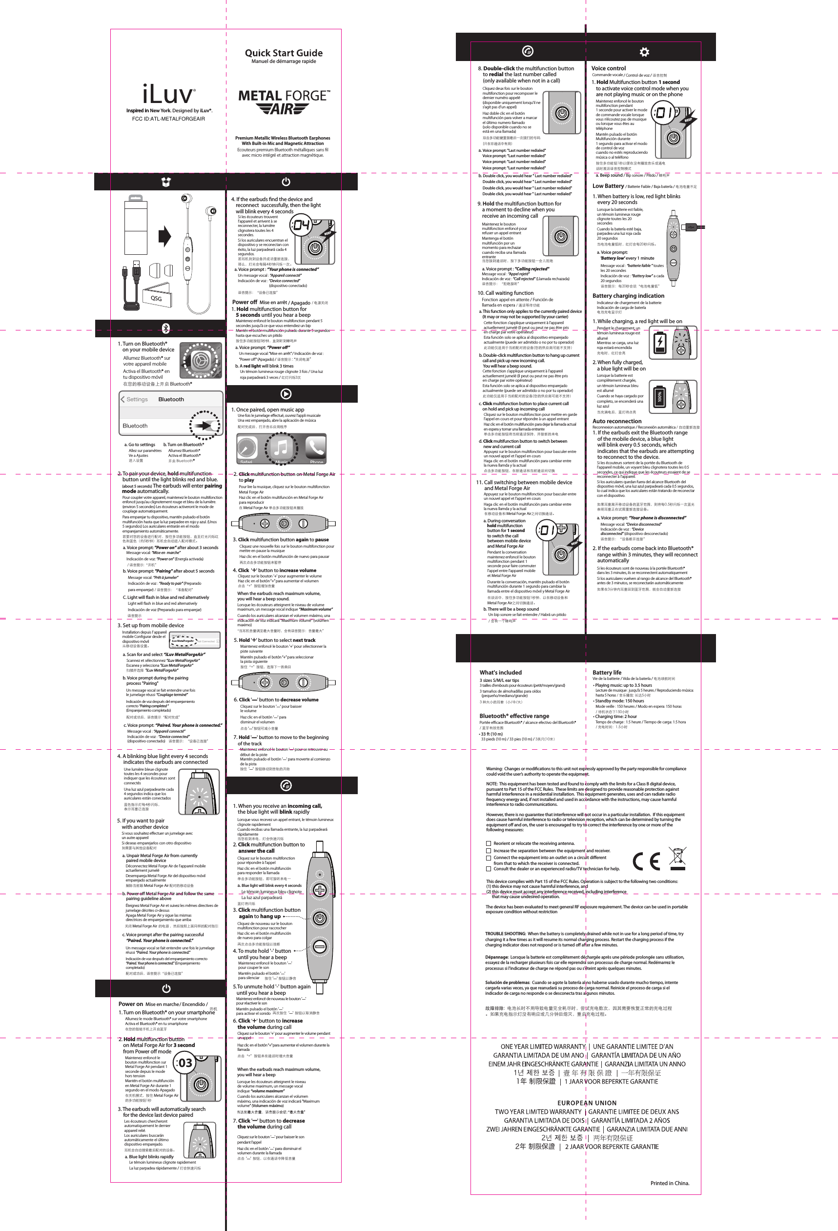 Inspired in New York. Designed by iLuv ®.a. Blue light will blink every 4 secondsa. Voice prompt: &quot;Last number redialed&quot;     Voice prompt: &quot;Last number redialed&quot;     Voice prompt: &quot;Last number redialed&quot;     Voice prompt: &quot;Last number redialed&quot;b. Double click, you would hear &quot; Last number redialed&quot;     Double click, you would hear &quot; Last number redialed&quot;     Double click, you would hear &quot; Last number redialed&quot;     Double click, you would hear &quot; Last number redialed&quot;2. Click multifunction button to      answer the call3. Click multifunction button      again to hang up10. Call waiting function11. Call switching between mobile device        and Metal Forge Aira. Voice prompt : &quot;Calling rejected&quot;a. This function only applies to the currently paired device     (It may or may not be supported by your carrier) b. Double-click multifunction button to hang up current       call and pick up new incoming call.     You will hear a beep sound.a. Go to settingsAllez sur paramètresVe a Ajustes进入设置1. Turn on Bluetooth®     on your mobile deviceAllumez Bluetooth® sur votre appareil mobileActiva el Bluetooth® en tu dispositivo móvil在您的移动设备上开启 Bluetooth® 单击多功能按钮，即可接听来电一蓝灯将闪烁再次点击多功能按钮以挂断按住 &apos;ㅡ&apos; 按钮以静音再次按住  &apos;ㅡ&apos;  按钮以取消静音双击多功能键重拨最后一次拨打的号码(只在非通话中有用）语音提示：“拒绝接听”此功能仅适用于当前配对的设备(您的供应商可能不支持） 在移动设备和 Metal Forge Air之间切换通话。在谈话中，按住多功能按钮1秒钟，以在移动设备和Metal Forge Air之间切换通话。语音提示：每20秒会说“电池电量低”充电时，红灯会亮当充满电后，蓝灯将点亮如果耳塞离开移动设备的蓝牙范围，则将每0.5秒闪烁一次蓝光 表明耳塞正在试图重新连接设备。如果在3分钟内耳塞回到蓝牙范围，就会自动重新连接 当电池电量低时，红灯会每20秒闪烁。b. Turn on Bluetooth®Allumez Bluetooth®Activa el Bluetooth®开启 Bluetooth®iLuv MetalForgeAir8. Double-click the multifunction button     to redial the last number called    (only available when not in a call)9. Hold the multifunction button for     a moment to decline when you     receive an incoming call4. To mute hold &apos;-&apos; button    until you hear a beep5. To unmute hold &apos;-&apos; button again   until you hear a beepQSG1. If the earbuds exit the Bluetooth range    of the mobile device, a blue light     will blink every 0.5 seconds, which     indicates that the earbuds are attempting    to reconnect to the device.100%1. While charging, a red light will be onLow Battery / Batterie Faible / Baja batería / 电池电量不足2. When fully charged,     a blue light will be onBattery charging indication2. If the earbuds come back into Bluetooth®     range within 3 minutes, they will reconnect     automaticallyAuto reconnectionb. There will be a beep sound1. When battery is low, red light blinks     every 20 secondsa. Voice prompt:     &apos;Battery low&apos; every 1 minute• 33 ft (10 m)• Playing music: up to 3.5 hours3 sizes S/M/L ear tips3 tailles d&apos;embouts pour écouteurs (petit/moyen/grand) 3 tamaños de almohadillas para oídos  (pequeño/mediano/grande)3 种大小的耳套（小/中/大）• Charging time: 2 hour• Standby mode: 150 hours1. When you receive an incoming call,    the blue light will blink rapidlyBEEPPara emparejar tu dispositivo, mantén pulsado el botón multifunción hasta que la luz parpadee en rojo y azul. (Unos 5 segundos) Los auriculares entrarán en el modo emparejamiento automáticamente.a. Voice prompt: &quot;Power on” after about 3 seconds          Message vocal: “Mise en  marche”     Indicación de voz: “Power on” (Energía activada)     / 语音提示:“开机”b. Voice prompt: &quot;Pairing&quot; after about 5 seconds      Message vocal: “Prêt à jumeler”       Indicación de voz : “Ready to pair&quot; (Preparado       para emparejar) / 语音提示：“准备配对”C. Light will ash in blue and red alternatively      Light will ash in blue and red alternatively       Indicación de voz (Preparado para emparejar)      语音提示2. To pair your device, hold multifunction     button until the light blinks red and blue.      (about 5 seconds) The earbuds will enter pairing    mode automatically.Pour coupler votre appareil, maintenez le bouton multifonction enfoncé jusqu’au clignotement rouge et bleu de la lumière. (environ 5 secondes) Les écouteurs activeront le mode de couplage automatiquement.若要对您的设备进行配对，按住多功能按钮，直至灯光闪烁红色和蓝色（约5秒钟）耳机会自动进入配对模式。Lorsque vous recevez un appel entrant, le témoin lumineux clignote rapidementCuando recibas una llamada entrante, la luz parpadeará rápidamente当您收到来电，灯会快速闪烁Cliquez sur le bouton multifonction pour répondre à l&apos;appelHaz clic en el botón multifunción para responder la llamadaCliquez de nouveau sur le bouton multifonction pour raccrocherHaz clic en el botón multifunción de nuevo para colgarMaintenez enfoncé le bouton &apos;ㅡ&apos; pour couper le sonMantén pulsado el botón &apos;ㅡ&apos;  para silenciarMaintenez enfoncé de nouveau le bouton &apos;ㅡ&apos; pour réactiver le sonMantén pulsado el botón &apos;ㅡ&apos;  para activar el sonido 点击“+”按钮来在通话时增大音量6. Click &apos;+&apos; button to increase     the volume during callCliquez sur le bouton &apos;+&apos; pour augmenter le volume pendant un appelHaz clic en el botón “+” para aumentar el volumen durante la llamada7. Click &apos;ㅡ&apos; button to decrease    the volume during callCliquez deux fois sur le bouton multifonction pour recomposer le dernier numéro appelé(disponible uniquement lorsqu&apos;il ne s’agit pas d’un appel)Haz doble clic en el botón multifunción para volver a marcar el último numero llamado(solo disponible cuando no se está en una llamada)当您接到通话时，按下多功能按钮一会儿拒绝Maintenez le bouton multifonction enfoncé pour refuser un appel entrantMantenga el botón multifunción por un momento para rechazar cuando reciba una llamada entranteCette fonction s’applique uniquement à l&apos;appareil actuellement jumelé (Il peut ou peut ne pas être pris en charge par votre opérateur)Esta función solo se aplica al dispositivo emparejado actualmente (puede ser admitido o no por tu operador)此功能仅适用于当前配对的设备(您的供应商可能不支持）Cette fonction s’applique uniquement à l&apos;appareil actuellement jumelé (Il peut ou peut ne pas être pris en charge par votre opérateur)Esta función solo se aplica al dispositivo emparejado actualmente (puede ser admitido o no por tu operador)点击多功能按钮，在新通话和当前通话间切换d. Click multifunction button to switch between     new and current callAppuyez sur le bouton multifonction pour basculer entre un nouvel appel et l’appel en coursHaga clic en el botón multifunción para cambiar entre la nueva llamda y la actualAppuyez sur le bouton multifonction pour basculer entre un nouvel appel et l’appel en coursHaga clic en el botón multifunción para cambiar entre la nueva llamda y la actual单击多功能按钮将当前通话保持，并接新的来电c. Click multifunction button to place current call     on hold and pick up incoming callCliquez sur le bouton multifonction pour mettre en garde l’appel en cours et pour répondre à un appel entrantHaz clic en el botón multifunción para dejar la llamada actual en espera y tomar una llamada entranteUn bip sonore se fait entendre / Habrá un pitido / 会有一个蜂鸣声Indicateur de chargement de la batterieIndicación de carga de batería电池充电显示灯Reconnexion automatique / Reconexión automática / 自动重新连接Pendant le chargement, un témoin lumineux rouge est alluméMientras se carga, una luz roja estará encendidaLorsque la batterie est complètement chargée, un témoin lumineux bleu est alluméCuando se haya cargado por completo, se encenderá una luz azulPendant la conversation maintenez enfoncé le bouton multifonction pendant 1 seconde pour faire commuter l&apos;appel entre l&apos;appareil mobile et Metal Forge AirDurante la conversación, mantén pulsado el botón multifunción durante 1 segundo para cambiar la llamada entre el dispositivo móvil y Metal Forge Air Cuando la batería esté baja, parpadea una luz roja cada 20 segundosLorsque la batterie est faible, un témoin lumineux rouge clignote toutes les 20 secondesSi les écouteurs sortent de la portée du Bluetooth de l&apos;appareil mobile, un voyant bleu clignotera toutes les 0.5 secondes, ce qui indique que les écouteurs essaient de se reconnecter à l&apos;appareil.Si los auriculares quedan fuera del alcance Bluetooth del dispositivo móvil, una luz azul parpadeará cada 0.5 segundos, lo cual indica que los auriculares están tratando de reconectar con el dispositivo.Si los auriculares vuelven al rango de alcance del Bluetooth® antes de 3 minutos, se reconectarán automáticamenteSi les écouteurs sont de nouveau à la portée Bluetooth® dans les 3 minutes, ils se reconnectent automatiquementPortée ecace Bluetooth® / alcance efectivo del Bluetooth® / 蓝牙有效范围Vie de la batterie / Vida de la batería / 电池续航时间Lecture de musique : jusqu&apos;à 5 heures / Reproduciendo música: hasta 5 horas / 音乐播放: 长达5小时Mode veille : 150 heures / Modo en espera: 150 horas / 待机状态下150小时Temps de charge : 1.5 heure / Tiempo de carga: 1.5 hora / 充电时间：1.5小时33 pieds (10 m) / 33 pies (10 m) / 3英尺(10米）Message vocal : “batterie faible ” toutes les 20 secondesIndicación de voz : “Battery low” a cada 20 segundosLe témoin lumineux bleu clignoteLa luz azul parpadearáMessage vocal : “Appel rejeté”Indicación de voz : “Call rejected” (Llamada rechazada)Fonction appel en attente / Función de llamada en espera / 通话等待功能Power on Mise en marche/ Encendido / 1. Turn on Bluetooth® on your smartphone开机在您的智能手机上开启蓝牙Allumez le mode Bluetooth® sur votre smartphoneActiva el Bluetooth® en tu smartphone2. Hold multifunction button     on Metal Forge Air for 3 second     from Power oﬀ modea. Voice prompt : “Your phone is connected”a. Blue light blinks rapidly3. The earbuds will automatically search      for the device last device paired4. If the earbuds nd the device and     reconnect  successfully, then the light     will blink every 4 seconds在关机模式，按住 Metal Forge Air 的多功能按钮1秒耳机会自动搜索最后配对的设备。若耳机找到设备并成功重新连接，那么，灯光会每隔4秒钟闪烁一次。语音提示：“设备已连接”Maintenez enfoncé le bouton multifonction sur Metal Forge Air pendant 1 seconde depuis le mode hors tensionMantén el botón multifunción en Metal Forge Air durante 1 segundo en el modo ApagadoSi les écouteurs trouvent l’appareil et arrivent à se reconnecter, la lumière clignotera toutes les 4 secondes.Si los auriculares encuentran el dispositivo y se reconectan con éxito, la luz parpadeará cada 4 segundos.Les écouteurs chercheront automatiquement le dernier appareil relié.Los auriculares buscarán automáticamente el último dispositivo emparejado.Le témoin lumineux clignote rapidementLa luz parpadea rápidamente / 灯会快速闪烁Un message vocal : “Appareil connecté” Indicación de voz : “Device connected”                                    (dispositivo conectado)1. Hold multifunction button for     5 seconds until you hear a beepPower o Mise en arrêt / Apagadoa. Voice prompt: “Power o”b. A red light will blink 3 times按住多功能按钮5秒钟，直到听到蜂鸣声/ 电源关闭Maintenez enfoncé le bouton multifonction pendant 5 secondes jusqu&apos;à ce que vous entendiez un bipMantén el botón multifunción pulsado durante 5 segundos hasta que escuches un pitidoUn message vocal: “Mise en arrêt” / Indicación de voz : “Power o” (Apagado) / 语音提示 : “关闭电源”Un témoin lumineux rouge clignote 3 fois / Una luz roja parpadeará 3 veces / 红灯闪烁3次7. Hold &apos;ㅡ&apos; button to move to the beginning     of the track按住  &apos;ㅡ’  按钮移动到音轨的开始Maintenez enfoncé le bouton &apos;ㅡ&apos; pour se retrouver au début de la pisteMantén pulsado el botón &apos;ㅡ&apos; para moverte al comienzo de la pista6. Click &apos;ㅡ&apos; button to decrease volume点击 &apos;ㅡ’ 按钮可减小音量Cliquez sur le bouton &apos;ㅡ’ pour baisser le volumeHaz clic en el botón &apos;ㅡ’ para disminuir el volumen5. Hold &apos;+&apos; button to select next track按住“+”按钮，选择下一首曲目Maintenez enfoncé le bouton &apos;+&apos; pour sélectionner la piste suivanteMantén pulsado el botón “+” para seleccionar la pista siguiente3. Click multifunction button again to pause再次点击多功能按钮来暂停“当耳机音量调至最大音量时，会有语音提示：音量最大”4. Click  &apos;+&apos; button to increase volumeWhen the earbuds reach maximum volume, you will hear a beep sound.点击“+”按钮增加音量Lorsque les écouteurs atteignent le niveau de volume maximum, un message vocal indique “Maximum volume”Cuando los auriculares alcanzan el volumen máximo, una indicación de voz indicará &quot;Maximum volume&quot; (volumen maximo)Cliquez sur le bouton &apos;+&apos; pour augmenter le volumeHaz clic en el botón “+” para aumentar el volumenCliquez une nouvelle fois sur le bouton multifonction pour mettre en pause la musiqueHaz clic en el botón multifunción de nuevo para pausar1. Once paired, open music app2. Click multifunction button on Metal Forge Air     to play在 Metal Forge Air 单击多功能按钮来播放Pour lire la musique, cliquez sur le bouton multifonction Metal Forge Air Haz clic en el botón multifunción en Metal Forge Air para reproducirUne fois le jumelage eectué, ouvrez l’appli musicale Una vez emparejado, abre la aplicación de música配对完成后，打开音乐应用程序4. A blinking blue light every 4 seconds      indicates the earbuds are connected5. If you want to pair     with another devicec. Voice prompt after the pairing successful    “Paired. Your phone is connected.”a. Unpair Metal Forge Air from currently    paired mobile deviceb. Power oﬀ Metal Forge Air and follow the same     pairing guideline above蓝色指示灯每4秒闪烁，表示耳塞已连接如果要与其他设备配对解除当前跟 Metal Forge Air 配对的移动设备关闭 Metal Forge Air 的电源 ，然后按照上面同样的配对指引配对成功后，语音提示“设备已连接”Une lumière bleue clignote toutes les 4 secondes pour indiquer que les écouteurs sont connectésUna luz azul parpadeante cada 4 segundos indica que los auriculares están conectadosSi vous souhaitez eectuer un jumelage avec un autre appareilSi deseas emparejarlos con otro dispositivoDéconnectez Metal Forge Air de l’appareil mobile actuellement jumelé Desempareja Metal Forge Air del dispositivo móvil emparejado actualmenteApaga Metal Forge Air y sigue las mismas directrices de emparejamiento que arribaUn message vocal se fait entendre une fois le jumelage réussi “Paired. Your phone is connected.”Éteignez Metal Forge Air et suivez les mêmes directives de jumelage décrites ci-dessusIndicación de voz después del emparejamiento correcto “Paired. Your phone is connected.” (Emparejamiento completado)Bluetooth® eective range Battery lifeWhat&apos;s includedPremium Metallic Wireless Bluetooth EarphonesWith Built-in Mic and Magnetic AttractionEcouteurs premium Bluetooth métalliques sans lavec micro intégré et attraction magnétique.BEEP语音提示：“设备断开连接”a. Voice prompt: “Your phone is disconnected”Message vocal: “Device disconnected”Indicación de voz : “Device disconnected” (dispositivo desconectado)a. During conversation     hold multifunction        button for 1 second     to switch the call     between mobile device    and Metal Forge AirManuel de démarrage rapidePrinted in China.3. Set up from mobile deviceInstallation depuis l’ appareil mobile Congurar desde el dispositivo móvil从移动设备设置。a. Scan for and select “iLuv MetalForgeAir”Scannez et sélectionnez “iLuv MetalForgeAir” Escanea y selecciona &quot;iLuv MetalForgeAir&quot;扫描并选择  &quot;iLuv MetalForgeAir&quot;c. Voice prompt: “Paired. Your phone is connected.”Message vocal : “Appareil connecté”Indicación de voz : “Device connected” (dispositivo conectado) 语音提示：“设备已连接”b. Voice prompt during the pairing     process &quot;Pairing&quot;配对成功后，语音提示“配对完成”Un message vocal se fait entendre une fois le jumelage réussi “Couplage terminé”Indicación de voz después del emparejamiento correcto “Pairing completed ” (Emparejamiento completado)When the earbuds reach maximum volume,you will hear a beepLorsque les écouteurs atteignent le niveau de volume maximum, un message vocal indique “volume maximum”Cuando los auriculares alcanzan el volumen máximo, una indicación de voz indicará &quot;Maximum volume&quot; (Volumen máximo)点击  &apos;ㅡ&apos;  按钮，以在通话中降低音量Cliquez sur le bouton &apos;ㅡ&apos; pour baisser le son pendant l’appelHaz clic en el botón &apos;ㅡ&apos; para disminuir el volumen durante la llamadaCallrejected03按住多功能钮1秒以便在没有播放音乐或通电话时激活语音控制模式a. Beep sound / Bip sonore / Pitido / 蜂鸣声1. Hold Multifunction button 1 second     to activate voice control mode when you     are not playing music or on the phoneBEEPVoice controlCommande vocale                                                   / Control de voz / 语音控制  Maintenez enfoncé le bouton multifonction pendant 1 seconde pour activer le mode de commande vocale lorsque vous n’écoutez pas de musique ou lorsque vous êtes au téléphoneMantén pulsado el botón Multifunción durante 1 segundo para activar el modo de control de voz cuando no estés reproduciendo música o al teléfonoTROUBLE SHOOTING:  When the battery is completely drained while not in use for a long period of time, try charging it a few times as it will resume its normal charging process. Restart the charging process if the charging indicator does not respond or is turned oﬀ after a few minutes.Dépannage:  Lorsque la batterie est complètement déchargée après une période prolongée sans utilisation, essayez de la recharger plusieurs fois car elle reprendra son processus de charge normal. Redémarrez le processus si l&apos;indicateur de charge ne répond pas ou s&apos;éteint après quelques minutes.Solución de problemas:  Cuando se agote la batería al no haberse usado durante mucho tiempo, intente cargarla varias veces, ya que reanudará su proceso de carga normal. Reinicie el proceso de carga si el indicador de carga no responde o se desconecta tras algunos minutos.故障排除:  电池长时不用导致电量完全耗尽时，尝试充电数次，因其需要恢复正常的充电过程。如果充电指示灯没有响应或几分钟后熄灭，重启充电过程。Reorient or relocate the receiving antenna.Connect the equipment into an outlet on a circuit diﬀerent from that to which the receiver is connected.Consult the dealer or an experienced radio/TV technician for help.Increase the separation between the equipment and receiver.Warning:  Changes or modications to this unit not expressly approved by the party responsible for compliance could void the user’s authority to operate the equipment.NOTE:  This equipment has been tested and found to comply with the limits for a Class B digital device, pursuant to Part 15 of the FCC Rules.  These limits are designed to provide reasonable protection against harmful interference in a residential installation.  This equipment generates, uses and can radiate radio frequency energy and, if not installed and used in accordance with the instructions, may cause harmful interference to radio communications.However, there is no guarantee that interference will not occur in a particular installation.  If this equipment does cause harmful interference to radio or television reception, which can be determined by turning the equipment oﬀ and on, the user is encouraged to try to correct the interference by one or more of the following measures:This device complies with Part 15 of the FCC Rules. Operation is subject to the following two conditions:  (1) this device may not cause harmful interference, and (2) this device must accept any interference received, including interference       that may cause undesired operation.The device has been evaluated to meet general RF exposure requirement. The device can be used in portable exposure condition without restrictionInspired in Inspired in FCC ID:ATL-METALFORGEAIRFCC ID:ATL-METALFORGEAIR