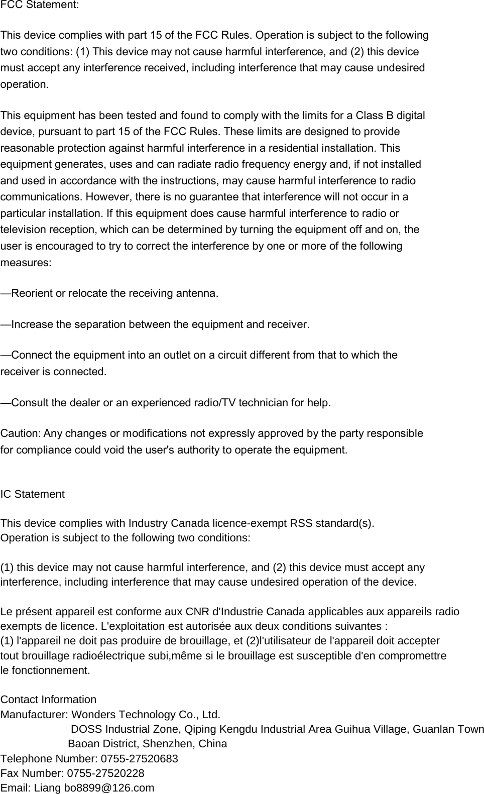 FCC Statement: This device complies with part 15 of the FCC Rules. Operation is subject to the following two conditions: (1) This device may not cause harmful interference, and (2) this device must accept any interference received, including interference that may cause undesired operation. This equipment has been tested and found to comply with the limits for a Class B digital device, pursuant to part 15 of the FCC Rules. These limits are designed to provide reasonable protection against harmful interference in a residential installation. This equipment generates, uses and can radiate radio frequency energy and, if not installed and used in accordance with the instructions, may cause harmful interference to radio communications. However, there is no guarantee that interference will not occur in a particular installation. If this equipment does cause harmful interference to radio or television reception, which can be determined by turning the equipment off and on, the user is encouraged to try to correct the interference by one or more of the following measures: —Reorient or relocate the receiving antenna. —Increase the separation between the equipment and receiver. —Connect the equipment into an outlet on a circuit different from that to which the receiver is connected. —Consult the dealer or an experienced radio/TV technician for help. Caution: Any changes or modifications not expressly approved by the party responsible for compliance could void the user&apos;s authority to operate the equipment.   IC Statement This device complies with Industry Canada licence-exempt RSS standard(s).Operation is subject to the following two conditions: (1) this device may not cause harmful interference, and (2) this device must accept anyinterference, including interference that may cause undesired operation of the device. Le présent appareil est conforme aux CNR d&apos;Industrie Canada applicables aux appareils radioexempts de licence. L&apos;exploitation est autorisée aux deux conditions suivantes :(1) l&apos;appareil ne doit pas produire de brouillage, et (2)l&apos;utilisateur de l&apos;appareil doit acceptertout brouillage radioélectrique subi,même si le brouillage est susceptible d&apos;en compromettrele fonctionnement.  Contact Information   Manufacturer: Wonders Technology Co., Ltd.                        DOSS Industrial Zone, Qiping Kengdu Industrial Area Guihua Village, Guanlan Town                       Baoan District, Shenzhen, ChinaTelephone Number: 0755-27520683  Fax Number: 0755-27520228 Email: Liang bo8899@126.com      