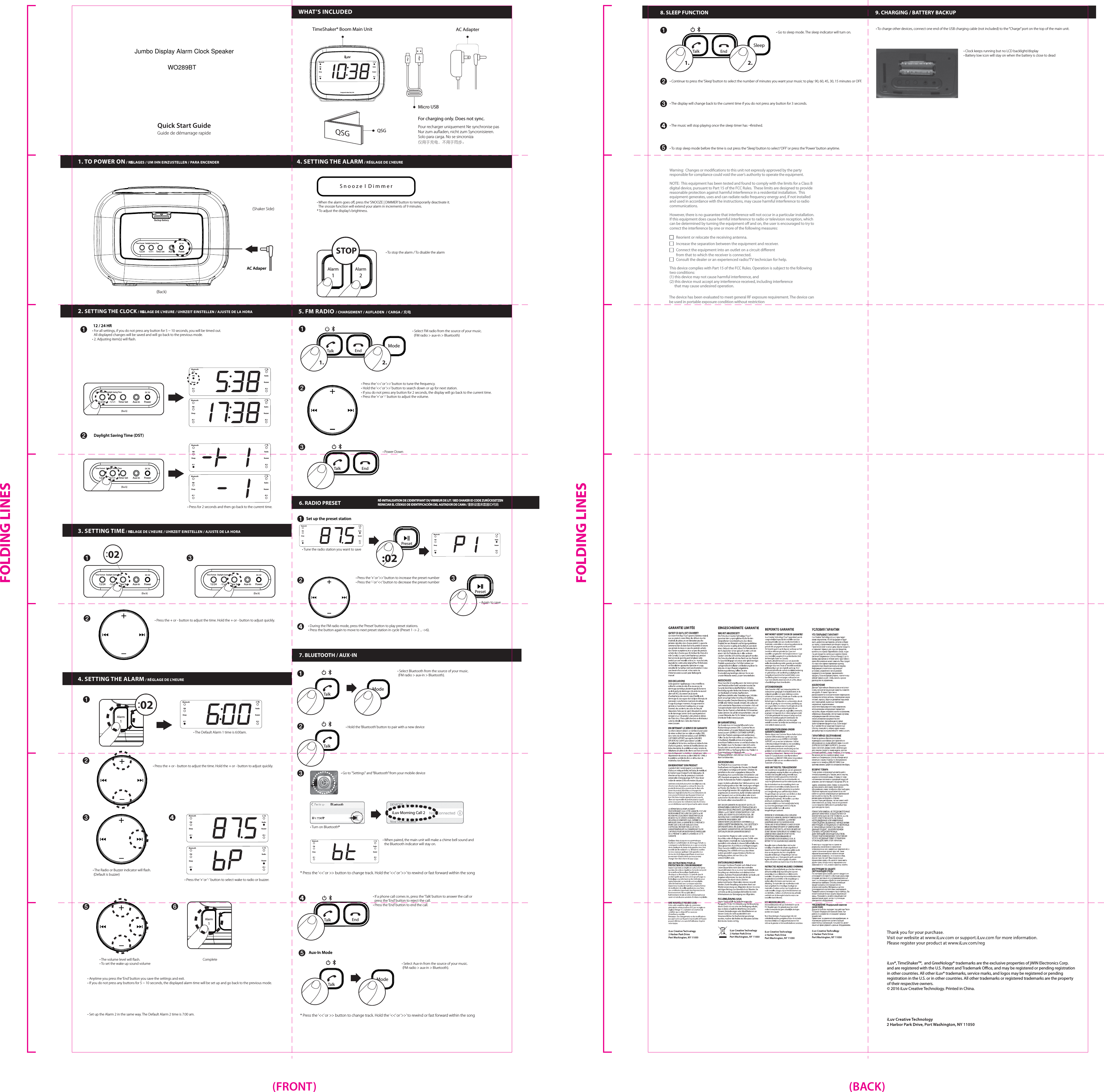 SleepMicro USBQSGFor charging only. Does not sync.Pour recharger uniquement Ne synchronise pasNur zum auaden, nicht zum Syncronisieren.Solo para carga. No se sincroniza仅用于充电，不用于同步。TimeShaker® Boom Main Unit2. SETTING THE CLOCK / RéGLAGE DE L&apos;HEURE / UHRZEIT EINSTELLEN / AJUSTE DE LA HORA  3. SETTING TIME / RéGLAGE DE L&apos;HEURE / UHRZEIT EINSTELLEN / AJUSTE DE LA HORA  4. SETTING THE ALARM / RÉGLAGE DE L&apos;HEUREAC AdapterWHAT’S INCLUDED12 / 24 HRSet up the preset stationAux-In ModeAC Adaper(Back)(Back)(Shaker Side)• For all settings, if you do not press any button for 5 ~ 10 seconds, you will be timed out.  All displayed changes will be saved and will go back to the previous mode.• 2. Adjusting item(s) will ﬂash.• Press the + or - button to adjust the time. Hold the + or - button to adjust quickly.• During the FM radio mode, press the ‘Preset’ button to play preset stations.• Press the button again to move to next preset station in cycle (Preset 1 -&gt; 2 ... -&gt;6).• Select Bluetooth from the source of your music. (FM radio &gt; aux-in &gt; Bluetooth).• Tune the radio station you want to save• Hold the ‘Bluetooth’ button to pair with a new device• Go to &quot;Settings&quot; and “Bluetooth” from your mobile device• Turn on Bluetooth®• When paired, the main unit will make a chime bell sound and  the Bluetooth indicator will stay on.• Again to save• When the alarm goes oﬀ, press the ‘SNOOZE | DIMMER’ button to temporarily deactivate it.  The snooze function will extend your alarm in increments of 9 minutes.* To adjust the display’s brightness.• To stop the alarm / To disable the alarm• Select FM radio from the source of your music.   (FM radio &gt; aux-in &gt; Bluetooth)• Go to sleep mode. The sleep indicator will turn on. • Power Down• The Default Alarm 1 time is 6:00am.Daylight Saving Time (DST)• Press for 2 seconds and then go back to the current time.1. TO POWER ON / RéGLAGES / UM IHN EINZUSTELLEN / PARA ENCENDER 5. FM RADIO / CHARGEMENT / AUFLADEN  / CARGA / 充电6. RADIO PRESET7. BLUETOOTH / AUX-IN8. SLEEP FUNCTION 9. CHARGING / BATTERY BACKUPRÉ-INITIALISATION DE L&apos;IDENTIFIANT DU VIBREUR DE LIT / BED SHAKER ID CODE ZURÜCKSETZENREINICIAR EL CÓDIGO DE IDENTIFICACIÓN DEL AGITADOR DE CAMA / 重新设置床震器ID代码iLuv®, TimeShakerTM,  and GreeNology® trademarks are the exclusive properties of jWIN Electronics Corp. and are registered with the U.S. Patent and Trademark Oce, and may be registered or pending registration in other countries. All other iLuv® trademarks, service marks, and logos may be registered or pending registration in the U.S. or in other countries. All other trademarks or registered trademarks are the property of their respective owners. © 2016 iLuv Creative Technology. Printed in China.Quick Start GuideGuide de démarrage rapideiLuvDesigned in New York, USABluetoothPMSleepAl 1RadioBuzzerAl 2QSGBackup Battery12/24 -1/+1 Time Set Aux-in PowerTime Format Daylight Saving TimeDC 5VBluetoothPMSleepAl 1RadioBuzzerAl 2BluetoothPMSleepAl 1RadioBuzzerAl 2BluetoothPMSleepAl 1RadioBuzzerAl 2BluetoothPMSleepAl 1RadioBuzzerAl 2BluetoothPMSleepAl 1RadioBuzzerAl 212/24 -1/+1 Time Set Aux-in PowerTime Format Daylight  Saving TimeDC 5V(Back)12/24 -1/+1 Time Set Aux-in PowerTime Format Daylight  Saving TimeDC 5V(Back) (Back)12/24 -1/+1 Time Set Aux-in PowerTime Format Daylight  Saving TimeDC 5V12/24 -1/+1 Time Set Aux-in PowerTime Format Daylight  Saving TimeDC 5V02• Press the ‘+’ or ‘&gt;&gt;’ button to increase the preset number• Press the ‘-’ or ‘&lt;&lt;’ button to decrease the preset number* Press the ‘&lt;&lt;’ or &gt;&gt; button to change track. Hold the ‘&lt;&lt;’ or ‘&gt;&gt;’ to rewind or fast forward within the song* Press the ‘&lt;&lt;’ or &gt;&gt; button to change track. Hold the ‘&lt;&lt;’ or ‘&gt;&gt;’ to rewind or fast forward within the song• Press the ‘&lt;&lt;’ or ‘&gt;&gt;’ button to tune the frequency.• Hold the ‘&lt;&lt;’ or ‘&gt;&gt;’ button to search down or up for next station.• If you do not press any button for 2 seconds, the display will go back to the current time.• Press the ‘+’ or ‘-‘ button to adjust the volume. • Continue to press the ‘Sleep’ button to select the number of minutes you want your music to play: 90, 60, 45, 30, 15 minutes or OFF.• To charge other devices, connect one end of the USB charging cable (not included) to the “Charge” port on the top of the main unit.• The display will change back to the current time if you do not press any button for 3 seconds.• The music will stop playing once the sleep timer has ¬ﬁnished. • To stop sleep mode before the time is out press the ‘Sleep’ button to select ‘OFF’ or press the ‘Power’ button anytime. • Press the + or - button to adjust the time. Hold the + or - button to adjust quickly.• The Radio or Buzzer indicator will ﬂash. (Default is buzzer)• Press the ‘+’ or ‘-‘ button to select wake to radio or buzzer.• Anytime you press the ‘End’ button you save the settings and exit. • If you do not press any buttons for 5 ~ 10 seconds, the displayed alarm time will be set up and go back to the previous mode.• Set up the Alarm 2 in the same way. The Default Alarm 2 time is 7:00 am.S n o o z e  I  D i m m e rAlarm1Alarm202• The volume level will ﬂash.  Complete• To set the wake up sound volume• Clock keeps running but no LCD backlight/display• Battery low icon will stay on when the battery is close to dead BluetoothPMSleepAl 1RadioBuzzerAl 2BluetoothPMSleepAl 1RadioBuzzerAl 2BluetoothPMSleepAl 1RadioBuzzerAl 2BluetoothPMSleepAl 1RadioBuzzerAl 2BluetoothPMSleepAl 1RadioBuzzerAl 2S n o o z e  I  D i m m e rAlarm1Alarm24. SETTING THE ALARM / RÉGLAGE DE L&apos;HEURES n o o z e  I  D i m m e rAlarm2Alarm1STOPEndTalkMode1.EndTalkTalkTalk2.EndTalk1. 2.PresetPreset:02ModeiLuv Morning Call 2• If a phone call comes in, press the ‘Talk’ button to answer the call or  press the ‘End’ button to reject the call.• Press the ‘End’ button to end the call.EndTalk• Select Aux-in from the source of your music. (FM radio &gt; aux-in &gt; Bluetooth).TalkModeReorient or relocate the receiving antenna.Connect the equipment into an outlet on a circuit dierent from that to which the receiver is connected.Consult the dealer or an experienced radio/TV technician for help.Increase the separation between the equipment and receiver.Warning:  Changes or modications to this unit not expressly approved by the party responsible for compliance could void the user’s authority to operate the equipment.NOTE:  This equipment has been tested and found to comply with the limits for a Class B digital device, pursuant to Part 15 of the FCC Rules.  These limits are designed to provide reasonable protection against harmful interference in a residential installation.  This equipment generates, uses and can radiate radio frequency energy and, if not installed and used in accordance with the instructions, may cause harmful interference to radio communications.However, there is no guarantee that interference will not occur in a particular installation.  If this equipment does cause harmful interference to radio or television reception, which can be determined by turning the equipment o and on, the user is encouraged to try to correct the interference by one or more of the following measures:This device complies with Part 15 of the FCC Rules. Operation is subject to the following two conditions:  (1) this device may not cause harmful interference, and (2) this device must accept any interference received, including interference       that may cause undesired operation.The device has been evaluated to meet general RF exposure requirement. The device can be used in portable exposure condition without restriction(FRONT) (BACK)FOLDING LINESFOLDING LINESJumbo Display Alarm Clock SpeakerWO289BT