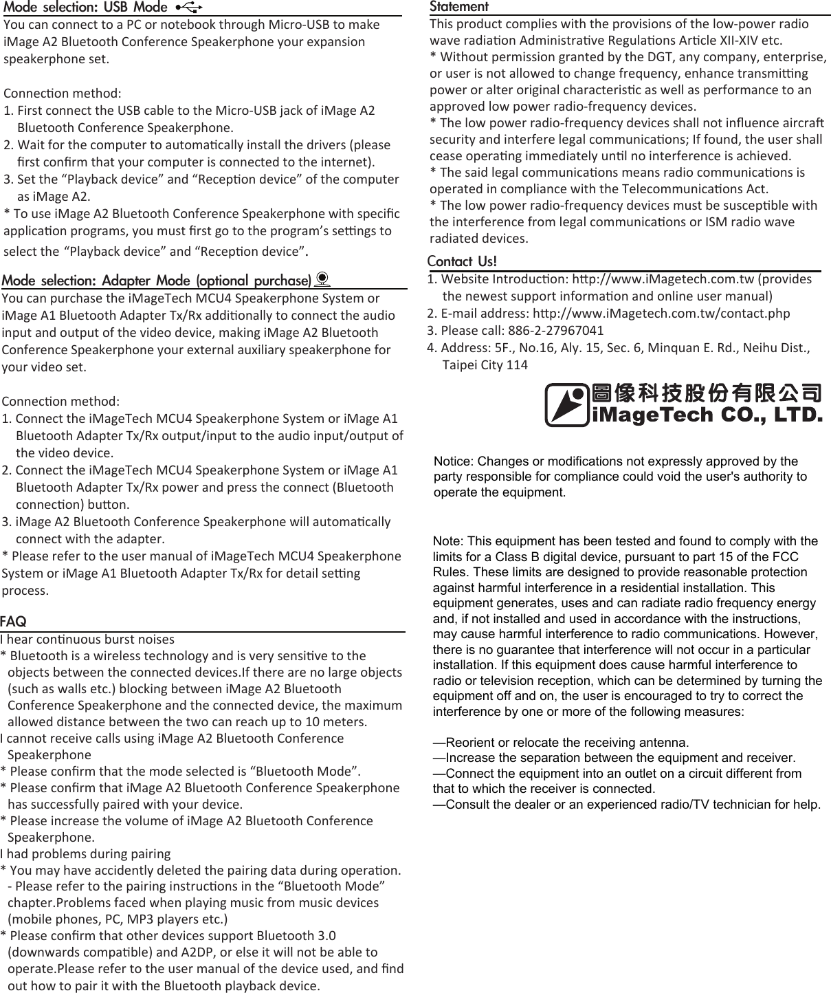 Mode selection: USB ModeYou can connect to a PC or notebook through Micro-USB to make iMage A2 Bluetooth Conference Speakerphone your expansion speakerphone set.Connecon method:1. First connect the USB cable to the Micro-USB jack of iMage A2Bluetooth Conference Speakerphone.2. Wait for the computer to automacally install the drivers (pleaseﬁrst conﬁrm that your computer is connected to the internet).3. Set the “Playback device” and “Recepon device” of the computeras iMage A2.* To use iMage A2 Bluetooth Conference Speakerphone with speciﬁcapplicaon programs, you must ﬁrst go to the program’s sengs to select the “Playback device” and “Recepon device”.FAQI hear connuous burst noises* Bluetooth is a wireless technology and is very sensive to theobjects between the connected devices.If there are no large objects (such as walls etc.) blocking between iMage A2 Bluetooth Conference Speakerphone and the connected device, the maximum allowed distance between the two can reach up to 10 meters.I cannot receive calls using iMage A2 Bluetooth Conference Speakerphone* Please conﬁrm that the mode selected is “Bluetooth Mode”.* Please conﬁrm that iMage A2 Bluetooth Conference Speakerphonehas successfully paired with your device.* Please increase the volume of iMage A2 Bluetooth ConferenceSpeakerphone.I had problems during pairing* You may have accidently deleted the pairing data during operaon.- Please refer to the pairing instrucons in the “Bluetooth Mode” chapter.Problems faced when playing music from music devices (mobile phones, PC, MP3 players etc.)* Please conﬁrm that other devices support Bluetooth 3.0(downwards compable) and A2DP, or else it will not be able to operate.Please refer to the user manual of the device used, and ﬁnd out how to pair it with the Bluetooth playback device.Contact Us!1. Website Introducon: hp://www.iMagetech.com.tw (providesthe newest support informaon and online user manual)2. E-mail address: hp://www.iMagetech.com.tw/contact.php3. Please call: 886-2-279670414. Address: 5F., No.16, Aly. 15, Sec. 6, Minquan E. Rd., Neihu Dist.,Taipei City 114Mode selection: Adapter Mode (optional purchase)You can purchase the iMageTech MCU4 Speakerphone System or iMage A1 Bluetooth Adapter Tx/Rx addionally to connect the audio input and output of the video device, making iMage A2 Bluetooth Conference Speakerphone your external auxiliary speakerphone for your video set.Connecon method:1. Connect the iMageTech MCU4 Speakerphone System or iMage A1Bluetooth Adapter Tx/Rx output/input to the audio input/output of the video device.2. Connect the iMageTech MCU4 Speakerphone System or iMage A1Bluetooth Adapter Tx/Rx power and press the connect (Bluetooth connecon) buon.3. iMage A2 Bluetooth Conference Speakerphone will automacallyconnect with the adapter.* Please refer to the user manual of iMageTech MCU4 SpeakerphoneSystem or iMage A1 Bluetooth Adapter Tx/Rx for detail seng process.  StatementThis product complies with the provisions of the low-power radio wave radiaon Administrave Regulaons Arcle XII-XIV etc.* Without permission granted by the DGT, any company, enterprise,or user is not allowed to change frequency, enhance transming power or alter original characterisc as well as performance to an approved low power radio-frequency devices.* The low power radio-frequency devices shall not inﬂuence aircrasecurity and interfere legal communicaons; If found, the user shall cease operang immediately unl no interference is achieved.* The said legal communicaons means radio communicaons isoperated in compliance with the Telecommunicaons Act.* The low power radio-frequency devices must be suscepble withthe interference from legal communicaons or ISM radio wave radiated devices.Notice: Changes or modifications not expressly approved by the party responsible for compliance could void the user&apos;s authority to operate the equipment.Note: This equipment has been tested and found to comply with the limits for a Class B digital device, pursuant to part 15 of the FCC Rules. These limits are designed to provide reasonable protection against harmful interference in a residential installation. This equipment generates, uses and can radiate radio frequency energy and, if not installed and used in accordance with the instructions, may cause harmful interference to radio communications. However, there is no guarantee that interference will not occur in a particular installation. If this equipment does cause harmful interference to radio or television reception, which can be determined by turning the equipment off and on, the user is encouraged to try to correct the interference by one or more of the following measures:—Reorient or relocate the receiving antenna.—Increase the separation between the equipment and receiver.—Connect the equipment into an outlet on a circuit different from that to which the receiver is connected.—Consult the dealer or an experienced radio/TV technician for help.