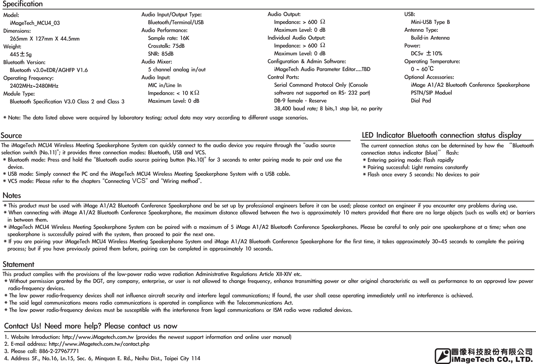 SourceThe iMageTech MCU4 Wireless Meeting Speakerphone System can quickly connect to the audio device you require through the “audio source selection switch (No.11)”; it provides three connection modes: Bluetooth, USB and VCS.＊Bluetooth mode: Press and hold the “Bluetooth audio source pairing button (No.10)” for 3 seconds to enter pairing mode to pair and use the device.＊USB mode: Simply connect the PC and the iMageTech MCU4 Wireless Meeting Speakerphone System with a USB cable.＊VCS mode: Please refer to the chapters “Connecting VCS” and “Wiring method”.SpecificationNotesStatementContact Us! Need more help? Please contact us nowLED Indicator Bluetooth connection status display＊This product must be used with iMage A1/A2 Bluetooth Conference Speakerphone and be set up by professional engineers before it can be used; please contact an engineer if you encounter any problems during use.＊When connecting with iMage A1/A2 Bluetooth Conference Speakerphone, the maximum distance allowed between the two is approximately 10 meters provided that there are no large objects (such as walls etc) or barriers in between them.＊iMageTech MCU4 Wireless Meeting Speakerphone System can be paired with a maximum of 5 iMage A1/A2 Bluetooth Conference Speakerphones. Please be careful to only pair one speakerphone at a time; when one speakerphone is successfully paired with the system, then proceed to pair the next one.＊If you are pairing your iMageTech MCU4 Wireless Meeting Speakerphone System and iMage A1/A2 Bluetooth Conference Speakerphone for the first time, it takes approximately 30~45 seconds to complete the pairing process; but if you have previously paired them before, pairing can be completed in approximately 10 seconds.This product complies with the provisions of the low-power radio wave radiation Administrative Regulations Article XII-XIV etc.＊Without permission granted by the DGT, any company, enterprise, or user is not allowed to change frequency, enhance transmitting power or alter original characteristic as well as performance to an approved low power radio-frequency devices.＊The low power radio-frequency devices shall not influence aircraft security and interfere legal communications; If found, the user shall cease operating immediately until no interference is achieved.＊The said legal communications means radio communications is operated in compliance with the Telecommunications Act.＊The low power radio-frequency devices must be susceptible with the interference from legal communications or ISM radio wave radiated devices.1. Website Introduction: http://www.iMagetech.com.tw (provides the newest support information and online user manual)2. E-mail address: http://www.iMagetech.com.tw/contact.php3. Please call: 886-2-279677714. Address 5F., No.16, Ln.15, Sec. 6, Minquan E. Rd., Neihu Dist., Taipei City 114The current connection status can be determined by how the “Bluetooth connection status indicator (blue)” flash:＊Entering pairing mode: Flash rapidly ＊Pairing successful: Light remains constantly＊Flash once every 5 seconds: No devices to pair＊Note: The data listed above were acquired by laboratory testing; actual data may vary according to different usage scenarios.Model:   iMageTech_MCU4_03Dimensions:   265mm X 127mm X 44.5mmWeight:   445±5gBluetooth Version:   Bluetooth v3.0+EDR/AGHFP V1.6Operating Frequency:   2402MHz~2480MHzModule Type:   Bluetooth Specification V3.0 Class 2 and Class 3Audio Input/Output Type:   Bluetooth/Terminal/USBAudio Performance:   Sample rate: 16K   Crosstalk: 75dB     SNR: 85dBAudio Mixer:   5 channel analog in/outAudio Input:   MIC in/Line In    Impedance: &lt; 10 KΩ   Maximum Level: 0 dBAudio Output:   Impedance: &gt; 600 Ω   Maximum Level: 0 dBIndividual Audio Output:   Impedance: &gt; 600 Ω   Maximum Level: 0 dBConfiguration &amp; Admin Software:   iMageTech Audio Parameter Editor....TBDControl Ports:   Serial Command Protocol Only (Console    software not supported on RS- 232 port)   DB-9 female - Reserve   38,400 baud rate; 8 bits,1 stop bit, no parityUSB:   Mini-USB Type B Antenna Type:   Build-in AntennaPower:   DC5v ±10%Operating Temperature:   0 ~ 60℃Optional Accessories:   iMage A1/A2 Bluetooth Conference Speakerphone   PSTN/SIP Moduel   Dial Pad