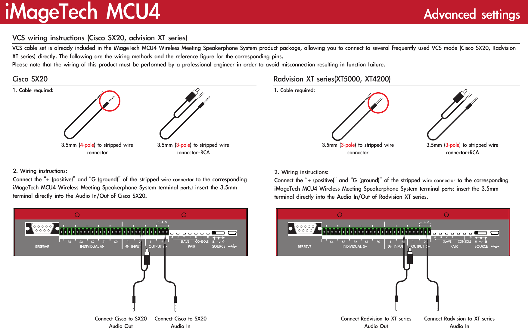 iMageTech MCU4  Advanced settingsVCS wiring instructions (Cisco SX20, advision XT series)VCS cable set is already included in the iMageTech MCU4 Wireless Meeting Speakerphone System product package, allowing you to connect to several frequently used VCS mode (Cisco SX20, Radvision XT series) directly. The following are the wiring methods and the reference figure for the corresponding pins.Please note that the wiring of this product must be performed by a professional engineer in order to avoid misconnection resulting in function failure.RESERVESLAVE1234 0+GSOURCEOUTPUTINPUTINDIVIDUAL1 2 1 2PAIRCONSOLES0S1S2S3S4RESERVESLAVE1234 0+-GSOURCEOUTPUTINPUTINDIVIDUAL1 2 1 2PAIRCONSOLES0S1S2S3S4Connect Cisco to SX20 Audio OutConnect Cisco to SX20 Audio InCisco SX20 Radvision XT series(XT5000, XT4200)1. Cable required:  1. Cable required:3.5mm (4-pole) to stripped wire connector3.5mm (3-pole) to stripped wire connector3.5mm (3-pole) to stripped wire connector+RCA3.5mm (3-pole) to stripped wire connector+RCA2. Wiring instructions:Connect the “+ (positive)” and “G (ground)” of the stripped wire connector to the corresponding iMageTech MCU4 Wireless Meeting Speakerphone System terminal ports; insert the 3.5mm terminal directly into the Audio In/Out of Cisco SX20.2. Wiring instructions:Connect the “+ (positive)” and “G (ground)” of the stripped wire connector to the corresponding iMageTech MCU4 Wireless Meeting Speakerphone System terminal ports; insert the 3.5mm terminal directly into the Audio In/Out of Radvision XT series.Connect Radvision to XT series Audio OutConnect Radvision to XT series Audio In-