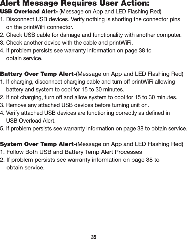 Alert Message Requires User Action:USB Overload Alert- (Message on App and LED Flashing Red)1. Disconnect USB devices. Verify nothing is shorting the connector pins     on the printWiFi connector.2. Check USB cable for damage and functionality with another computer.3. Check another device with the cable and printWiFi.4. If problem persists see warranty information on page 38 to     obtain service.Battery Over Temp Alert-(Message on App and LED Flashing Red)1. If charging, disconnect charging cable and turn off printWiFi allowing     battery and system to cool for 15 to 30 minutes.2. If not charging, turn off and allow system to cool for 15 to 30 minutes.3. Remove any attached USB devices before turning unit on.4. Verify attached USB devices are functioning correctly as deﬁned in     USB Overload Alert.5. If problem persists see warranty information on page 38 to obtain service.System Over Temp Alert-(Message on App and LED Flashing Red)1. Follow Both USB and Battery Temp Alert Processes2. If problem persists see warranty information on page 38 to     obtain service.35