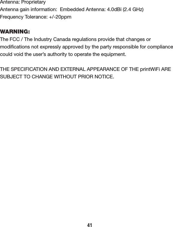 Antenna: ProprietaryAntenna gain information:  Embedded Antenna: 4.0dBi (2.4 GHz)Frequency Tolerance: +/-20ppmWARNING:The FCC / The Industry Canada regulations provide that changes or modiﬁcations not expressly approved by the party responsible for compliance could void the user’s authority to operate the equipment.THE SPECIFICATION AND EXTERNAL APPEARANCE OF THE printWiFi ARE SUBJECT TO CHANGE WITHOUT PRIOR NOTICE.41