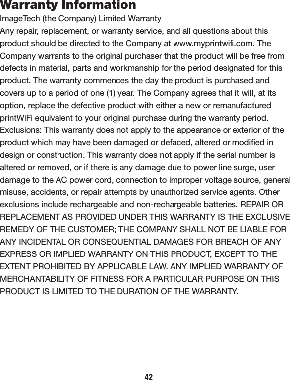 42Warranty InformationImageTech (the Company) Limited WarrantyAny repair, replacement, or warranty service, and all questions about this product should be directed to the Company at www.myprintwiﬁ.com. The Company warrants to the original purchaser that the product will be free from defects in material, parts and workmanship for the period designated for this product. The warranty commences the day the product is purchased and covers up to a period of one (1) year. The Company agrees that it will, at its option, replace the defective product with either a new or remanufactured printWiFi equivalent to your original purchase during the warranty period. Exclusions: This warranty does not apply to the appearance or exterior of the product which may have been damaged or defaced, altered or modiﬁed in design or construction. This warranty does not apply if the serial number is altered or removed, or if there is any damage due to power line surge, user damage to the AC power cord, connection to improper voltage source, general misuse, accidents, or repair attempts by unauthorized service agents. Other exclusions include rechargeable and non-rechargeable batteries. REPAIR OR REPLACEMENT AS PROVIDED UNDER THIS WARRANTY IS THE EXCLUSIVE REMEDY OF THE CUSTOMER; THE COMPANY SHALL NOT BE LIABLE FOR ANY INCIDENTAL OR CONSEQUENTIAL DAMAGES FOR BREACH OF ANY EXPRESS OR IMPLIED WARRANTY ON THIS PRODUCT, EXCEPT TO THE EXTENT PROHIBITED BY APPLICABLE LAW. ANY IMPLIED WARRANTY OF MERCHANTABILITY OF FITNESS FOR A PARTICULAR PURPOSE ON THIS PRODUCT IS LIMITED TO THE DURATION OF THE WARRANTY.