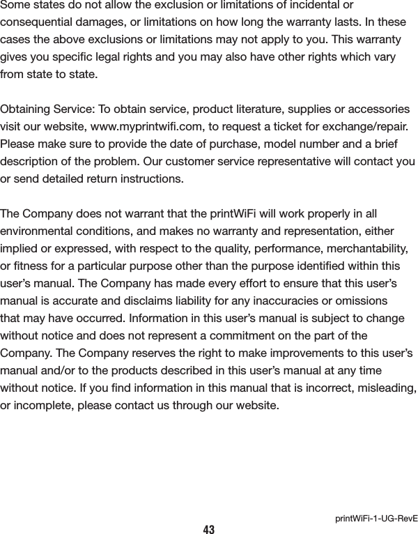 Some states do not allow the exclusion or limitations of incidental or consequential damages, or limitations on how long the warranty lasts. In these cases the above exclusions or limitations may not apply to you. This warranty gives you speciﬁc legal rights and you may also have other rights which vary from state to state. Obtaining Service: To obtain service, product literature, supplies or accessories visit our website, www.myprintwiﬁ.com, to request a ticket for exchange/repair. Please make sure to provide the date of purchase, model number and a brief description of the problem. Our customer service representative will contact you or send detailed return instructions. The Company does not warrant that the printWiFi will work properly in all environmental conditions, and makes no warranty and representation, either implied or expressed, with respect to the quality, performance, merchantability, or ﬁtness for a particular purpose other than the purpose identiﬁed within this user’s manual. The Company has made every effort to ensure that this user’s manual is accurate and disclaims liability for any inaccuracies or omissions that may have occurred. Information in this user’s manual is subject to change without notice and does not represent a commitment on the part of the Company. The Company reserves the right to make improvements to this user’s manual and/or to the products described in this user’s manual at any time without notice. If you ﬁnd information in this manual that is incorrect, misleading, or incomplete, please contact us through our website.43printWiFi-1-UG-RevE