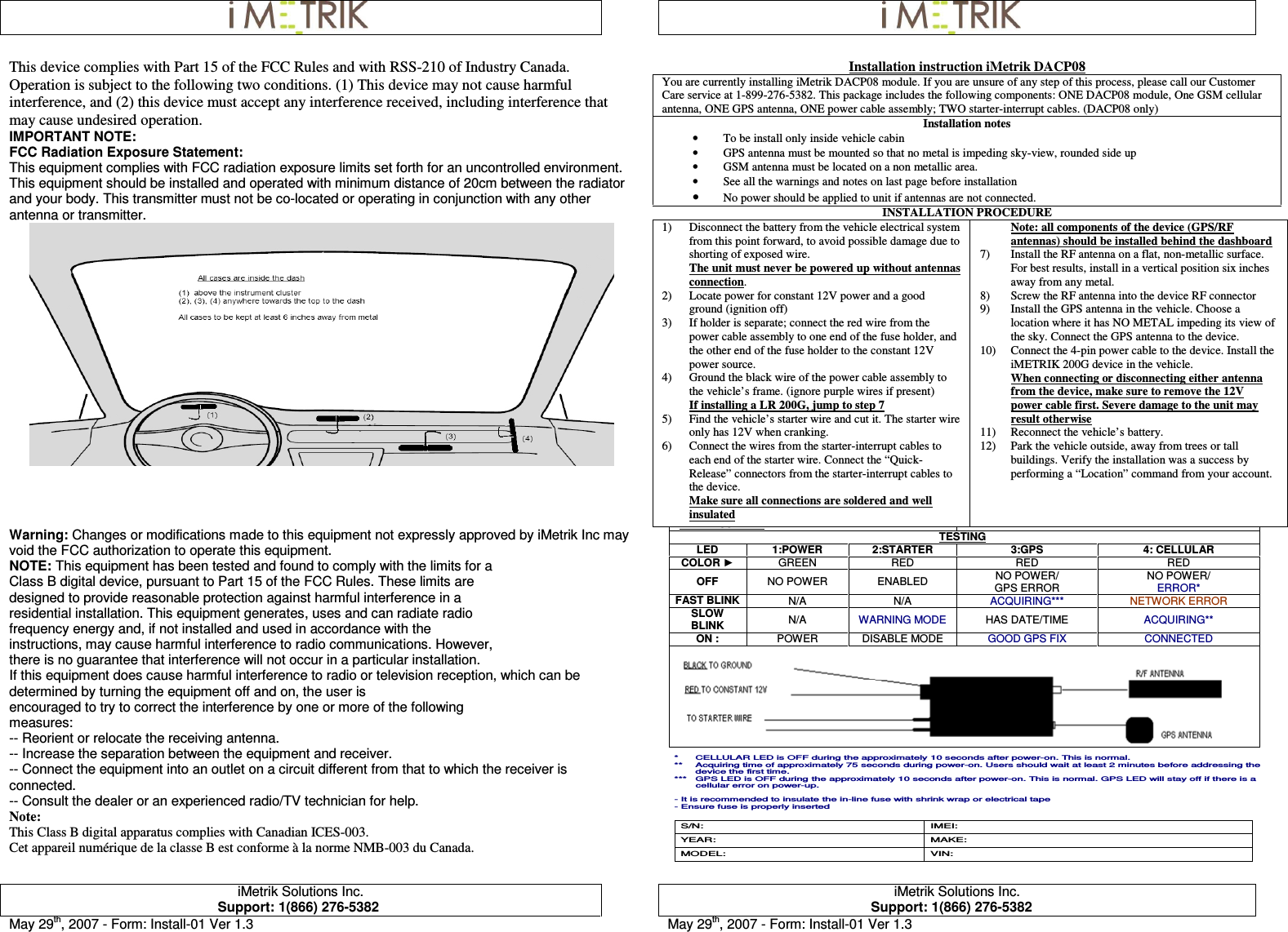     iMetrik Solutions Inc. Support: 1(866) 276-5382  iMetrik Solutions Inc. Support: 1(866) 276-5382 May 29th, 2007 - Form: Install-01 Ver 1.3  May 29th, 2007 - Form: Install-01 Ver 1.3  This device complies with Part 15 of the FCC Rules and with RSS-210 of Industry Canada. Operation is subject to the following two conditions. (1) This device may not cause harmful interference, and (2) this device must accept any interference received, including interference that may cause undesired operation. IMPORTANT NOTE: FCC Radiation Exposure Statement: This equipment complies with FCC radiation exposure limits set forth for an uncontrolled environment. This equipment should be installed and operated with minimum distance of 20cm between the radiator and your body. This transmitter must not be co-located or operating in conjunction with any other antenna or transmitter.  Warning: Changes or modifications made to this equipment not expressly approved by iMetrik Inc may void the FCC authorization to operate this equipment. NOTE: This equipment has been tested and found to comply with the limits for a Class B digital device, pursuant to Part 15 of the FCC Rules. These limits are designed to provide reasonable protection against harmful interference in a residential installation. This equipment generates, uses and can radiate radio frequency energy and, if not installed and used in accordance with the instructions, may cause harmful interference to radio communications. However, there is no guarantee that interference will not occur in a particular installation. If this equipment does cause harmful interference to radio or television reception, which can be determined by turning the equipment off and on, the user is encouraged to try to correct the interference by one or more of the following measures: -- Reorient or relocate the receiving antenna. -- Increase the separation between the equipment and receiver. -- Connect the equipment into an outlet on a circuit different from that to which the receiver is connected. -- Consult the dealer or an experienced radio/TV technician for help. Note: This Class B digital apparatus complies with Canadian ICES-003. Cet appareil numérique de la classe B est conforme à la norme NMB-003 du Canada. Installation instruction iMetrik DACP08 You are currently installing iMetrik DACP08 module. If you are unsure of any step of this process, please call our Customer Care service at 1-899-276-5382. This package includes the following components: ONE DACP08 module, One GSM cellular antenna, ONE GPS antenna, ONE power cable assembly; TWO starter-interrupt cables. (DACP08 only) Installation notes • To be install only inside vehicle cabin • GPS antenna must be mounted so that no metal is impeding sky-view, rounded side up • GSM antenna must be located on a non metallic area. • See all the warnings and notes on last page before installation • No power should be applied to unit if antennas are not connected. INSTALLATION PROCEDURE 1) Disconnect the battery from the vehicle electrical system from this point forward, to avoid possible damage due to shorting of exposed wire.  The unit must never be powered up without antennas connection. 2) Locate power for constant 12V power and a good ground (ignition off) 3) If holder is separate; connect the red wire from the power cable assembly to one end of the fuse holder, and the other end of the fuse holder to the constant 12V power source. 4) Ground the black wire of the power cable assembly to the vehicle’s frame. (ignore purple wires if present) If installing a LR 200G, jump to step 7 5) Find the vehicle’s starter wire and cut it. The starter wire only has 12V when cranking. 6) Connect the wires from the starter-interrupt cables to each end of the starter wire. Connect the “Quick-Release” connectors from the starter-interrupt cables to the device. Make sure all connections are soldered and well insulated Note: all components of the device (GPS/RF antennas) should be installed behind the dashboard 7) Install the RF antenna on a flat, non-metallic surface. For best results, install in a vertical position six inches away from any metal. 8) Screw the RF antenna into the device RF connector 9) Install the GPS antenna in the vehicle. Choose a location where it has NO METAL impeding its view of the sky. Connect the GPS antenna to the device. 10) Connect the 4-pin power cable to the device. Install the iMETRIK 200G device in the vehicle. When connecting or disconnecting either antenna from the device, make sure to remove the 12V power cable first. Severe damage to the unit may result otherwise 11) Reconnect the vehicle’s battery. 12) Park the vehicle outside, away from trees or tall buildings. Verify the installation was a success by performing a “Location” command from your account.  WELL INSULATED TESTING LED  1:POWER  2:STARTER  3:GPS  4: CELLULAR COLOR ► GREEN  RED  RED  RED OFF  NO POWER  ENABLED  NO POWER/ GPS ERROR NO POWER/ ERROR* FAST BLINK  N/A  N/A  ACQUIRING***  NETWORK ERROR SLOW BLINK  N/A  WARNING MODE  HAS DATE/TIME  ACQUIRING** ON :  POWER  DISABLE MODE  GOOD GPS FIX  CONNECTED    *  CELLULAR LED is OFF during the approximately 10 seconds after power-on. This is normal. **  Acquiring time of approximately 75 seconds during power-on. Users should wait at least 2 minutes before addressing the device the first time.  ***  GPS LED is OFF during the approximately 10 seconds after power-on. This is normal. GPS LED will stay off if there is a cellular error on power-up.  - It is recommended to insulate the in-line fuse with shrink wrap or electrical tape - Ensure fuse is properly inserted  S/N:  IMEI: YEAR:  MAKE: MODEL:  VIN:    