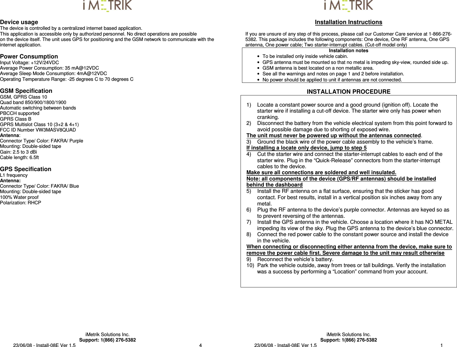  iMetrik Solutions Inc. Support: 1(866) 276-5382 23/06/08 - Install-08E Ver 1.5                                                                                             4  Device usage The device is controlled by a centralized internet based application. This application is accessible only by authorized personnel. No direct operations are possible  on the device itself. The unit uses GPS for positioning and the GSM network to communicate with the internet application.  Power Consumption Input Voltage: +12V/24VDC Average Power Consumption: 35 mA@12VDC Average Sleep Mode Consumption: 4mA@12VDC Operating Temperature Range: -25 degrees C to 70 degrees C  GSM Specification GSM, GPRS Class 10 Quad band 850/900/1800/1900 Automatic switching between bands PBCCH supported GPRS Class B GPRS Multislot Class 10 (3+2 &amp; 4+1) FCC ID Number VW3MASV8QUAD Antenna: Connector Type/ Color: FAKRA/ Purple Mounting: Double-sided tape Gain: 2.5 to 3 dBi Cable length: 6.5ft  GPS Specification L1 frequency Antenna: Connector Type/ Color: FAKRA/ Blue Mounting: Double-sided tape 100% Water proof Polarization: RHCP      iMetrik Solutions Inc. Support: 1(866) 276-5382 23/06/08 - Install-08E Ver 1.5                                                                                             1  Installation Instructions  If you are unsure of any step of this process, please call our Customer Care service at 1-866-276-5382. This package includes the following components: One device, One RF antenna, One GPS antenna, One power cable; Two starter-interrupt cables. (Cut-off model only) Installation notes •  To be installed only inside vehicle cabin. •  GPS antenna must be mounted so that no metal is impeding sky-view, rounded side up. •  GSM antenna is best located on a non metallic area. •  See all the warnings and notes on page 1 and 2 before installation. •  No power should be applied to unit if antennas are not connected.  INSTALLATION PROCEDURE  1)  Locate a constant power source and a good ground (ignition off). Locate the starter wire if installing a cut-off device. The starter wire only has power when cranking. 2)  Disconnect the battery from the vehicle electrical system from this point forward to avoid possible damage due to shorting of exposed wire.  The unit must never be powered up without the antennas connected. 3)    Ground the black wire of the power cable assembly to the vehicle’s frame. If installing a locate only device, jump to step 5 4)    Cut the starter wire and connect the starter-interrupt cables to each end of the starter wire. Plug in the “Quick-Release” connectors from the starter-interrupt cables to the device. Make sure all connections are soldered and well insulated. Note: all components of the device (GPS/RF antennas) should be installed behind the dashboard 5)    Install the RF antenna on a flat surface, ensuring that the sticker has good contact. For best results, install in a vertical position six inches away from any metal. 6)    Plug the RF antenna to the device’s purple connector. Antennas are keyed so as to prevent reversing of the antennas. 7)    Install the GPS antenna in the vehicle. Choose a location where it has NO METAL impeding its view of the sky. Plug the GPS antenna to the device’s blue connector. 8)    Connect the red power cable to the constant power source and install the device in the vehicle. When connecting or disconnecting either antenna from the device, make sure to remove the power cable first. Severe damage to the unit may result otherwise 9)    Reconnect the vehicle’s battery. 10)  Park the vehicle outside, away from trees or tall buildings. Verify the installation was a success by performing a “Location” command from your account.           