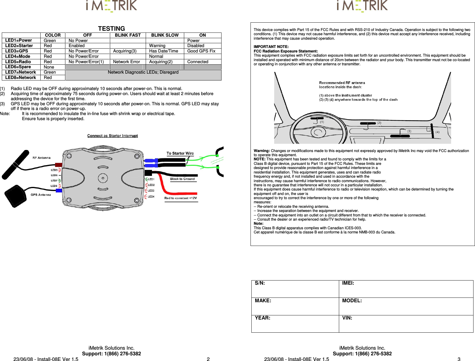  iMetrik Solutions Inc. Support: 1(866) 276-5382 23/06/08 - Install-08E Ver 1.5                                                                                             2   TESTING  COLOR  OFF  BLINK FAST  BLINK SLOW  ON LED1=Power  Green   No Power      Power LED2=Starter  Red  Enabled    Warning  Disabled LED3=GPS  Red  No Power/Error  Acquiring(3)  Has Date/Time  Good GPS Fix LED4=Mode  Red  No Power/Error    Normal   LED5=Radio  Red  No Power/Error(1)  Network Error  Acquiring(2)  Connected LED6=Spare  None         LED7=Network  Green LED8=Network  Red Network Diagnostic LEDs; Disregard   (1)  Radio LED may be OFF during approximately 10 seconds after power-on. This is normal. (2)  Acquiring time of approximately 75 seconds during power-on. Users should wait at least 2 minutes before addressing the device for the first time. (3)  GPS LED may be OFF during approximately 10 seconds after power-on. This is normal. GPS LED may stay off if there is a radio error on power-up. Note:  It is recommended to insulate the in-line fuse with shrink wrap or electrical tape. Ensure fuse is properly inserted.      iMetrik Solutions Inc. Support: 1(866) 276-5382 23/06/08 - Install-08E Ver 1.5                                                                                             3    This device complies with Part 15 of the FCC Rules and with RSS-210 of Industry Canada. Operation is subject to the following two conditions. (1) This device may not cause harmful interference, and (2) this device must accept any interference received, including interference that may cause undesired operation.  IMPORTANT NOTE: FCC Radiation Exposure Statement: This equipment complies with FCC radiation exposure limits set forth for an uncontrolled environment. This equipment should be installed and operated with minimum distance of 20cm between the radiator and your body. This transmitter must not be co-located or operating in conjunction with any other antenna or transmitter.    Warning: Changes or modifications made to this equipment not expressly approved by iMetrik Inc may void the FCC authorization to operate this equipment. NOTE: This equipment has been tested and found to comply with the limits for a Class B digital device, pursuant to Part 15 of the FCC Rules. These limits are designed to provide reasonable protection against harmful interference in a residential installation. This equipment generates, uses and can radiate radio frequency energy and, if not installed and used in accordance with the instructions, may cause harmful interference to radio communications. However, there is no guarantee that interference will not occur in a particular installation. If this equipment does cause harmful interference to radio or television reception, which can be determined by turning the equipment off and on, the user is encouraged to try to correct the interference by one or more of the following measures: -- Re-orient or relocate the receiving antenna. -- Increase the separation between the equipment and receiver. -- Connect the equipment into an outlet on a circuit different from that to which the receiver is connected. -- Consult the dealer or an experienced radio/TV technician for help. Note: This Class B digital apparatus complies with Canadian ICES-003. Cet appareil numérique de la classe B est conforme à la norme NMB-003 du Canada.     S/N:   IMEI: MAKE:   MODEL: YEAR:   VIN:  