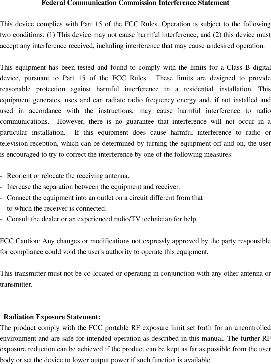Federal Communication Commission Interference Statement  This device complies with Part 15 of the FCC Rules. Operation is subject to the following two conditions: (1) This device may not cause harmful interference, and (2) this device must accept any interference received, including interference that may cause undesired operation.  This equipment has  been tested and  found  to comply with  the  limits  for  a Class B  digital device,  pursuant  to  Part  15  of  the  FCC  Rules.    These  limits  are  designed  to  provide reasonable  protection  against  harmful  interference  in  a  residential  installation.  This equipment generates, uses and can  radiate radio frequency energy and, if not  installed and used  in  accordance  with  the  instructions,  may  cause  harmful  interference  to  radio communications.    However,  there  is  no  guarantee  that  interference  will  not  occur  in  a particular  installation.    If  this  equipment  does  cause  harmful  interference  to  radio  or television reception, which can be determined by turning the equipment off and on, the user is encouraged to try to correct the interference by one of the following measures:  -  Reorient or relocate the receiving antenna. -  Increase the separation between the equipment and receiver. -  Connect the equipment into an outlet on a circuit different from that to which the receiver is connected. -  Consult the dealer or an experienced radio/TV technician for help.  FCC Caution: Any changes or modifications not expressly approved by the party responsible for compliance could void the user&apos;s authority to operate this equipment.  This transmitter must not be co-located or operating in conjunction with any other antenna or transmitter.     Radiation Exposure Statement: The product comply with the FCC portable RF exposure limit set forth for an uncontrolled environment and are safe for intended operation as described in this manual. The further RF exposure reduction can be achieved if the product can be kept as far as possible from the user body or set the device to lower output power if such function is available.  
