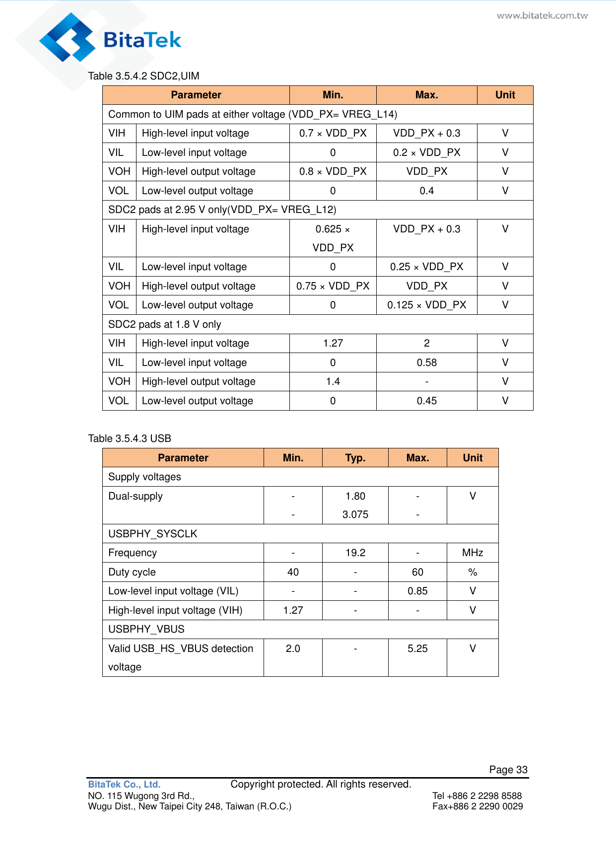   Page 33 BitaTek Co., Ltd.               Copyright protected. All rights reserved. NO. 115 Wugong 3rd Rd.,  Tel +886 2 2298 8588 Wugu Dist., New Taipei City 248, Taiwan (R.O.C.)  Fax+886 2 2290 0029 Table 3.5.4.2 SDC2,UIM   Parameter Min. Max. Unit Common to UIM pads at either voltage (VDD_PX= VREG_L14) VIH High-level input voltage 0.7 × VDD_PX VDD_PX + 0.3 V VIL Low-level input voltage 0 0.2 × VDD_PX V VOH High-level output voltage 0.8 × VDD_PX VDD_PX V VOL Low-level output voltage 0 0.4 V SDC2 pads at 2.95 V only(VDD_PX= VREG_L12) VIH High-level input voltage 0.625 × VDD_PX VDD_PX + 0.3 V VIL Low-level input voltage 0 0.25 × VDD_PX V VOH High-level output voltage 0.75 × VDD_PX VDD_PX V VOL Low-level output voltage 0 0.125 × VDD_PX V SDC2 pads at 1.8 V only VIH High-level input voltage 1.27 2 V VIL Low-level input voltage 0 0.58 V VOH High-level output voltage 1.4 - V VOL Low-level output voltage 0 0.45 V  Table 3.5.4.3 USB   Parameter Min. Typ. Max. Unit Supply voltages Dual-supply - - 1.80 3.075 - - V USBPHY_SYSCLK Frequency - 19.2 - MHz Duty cycle 40 - 60 % Low-level input voltage (VIL) - - 0.85 V High-level input voltage (VIH) 1.27 - - V USBPHY_VBUS Valid USB_HS_VBUS detection voltage 2.0 - 5.25 V   