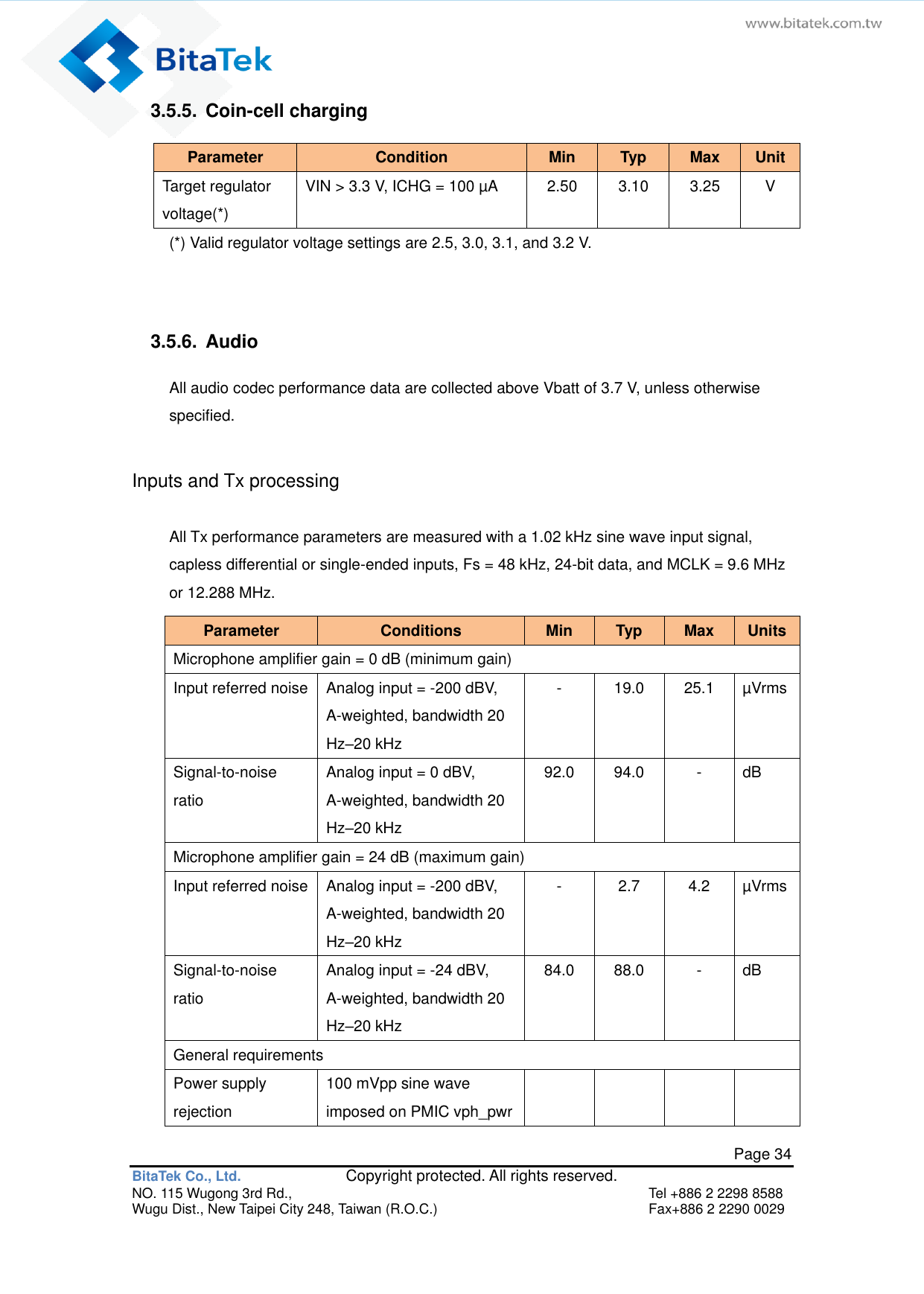   Page 34 BitaTek Co., Ltd.               Copyright protected. All rights reserved. NO. 115 Wugong 3rd Rd.,  Tel +886 2 2298 8588 Wugu Dist., New Taipei City 248, Taiwan (R.O.C.)  Fax+886 2 2290 0029 3.5.5.  Coin-cell charging Parameter Condition Min Typ Max Unit Target regulator voltage(*) VIN &gt; 3.3 V, ICHG = 100 µA 2.50 3.10 3.25 V (*) Valid regulator voltage settings are 2.5, 3.0, 3.1, and 3.2 V.   3.5.6.  Audio All audio codec performance data are collected above Vbatt of 3.7 V, unless otherwise specified. Inputs and Tx processing All Tx performance parameters are measured with a 1.02 kHz sine wave input signal, capless differential or single-ended inputs, Fs = 48 kHz, 24-bit data, and MCLK = 9.6 MHz or 12.288 MHz. Parameter Conditions Min Typ Max Units Microphone amplifier gain = 0 dB (minimum gain) Input referred noise Analog input = -200 dBV, A-weighted, bandwidth 20 Hz–20 kHz - 19.0 25.1 µVrms Signal-to-noise ratio Analog input = 0 dBV, A-weighted, bandwidth 20 Hz–20 kHz 92.0 94.0 - dB Microphone amplifier gain = 24 dB (maximum gain) Input referred noise Analog input = -200 dBV, A-weighted, bandwidth 20 Hz–20 kHz - 2.7 4.2 µVrms Signal-to-noise ratio Analog input = -24 dBV, A-weighted, bandwidth 20 Hz–20 kHz 84.0 88.0 - dB General requirements Power supply rejection 100 mVpp sine wave imposed on PMIC vph_pwr         