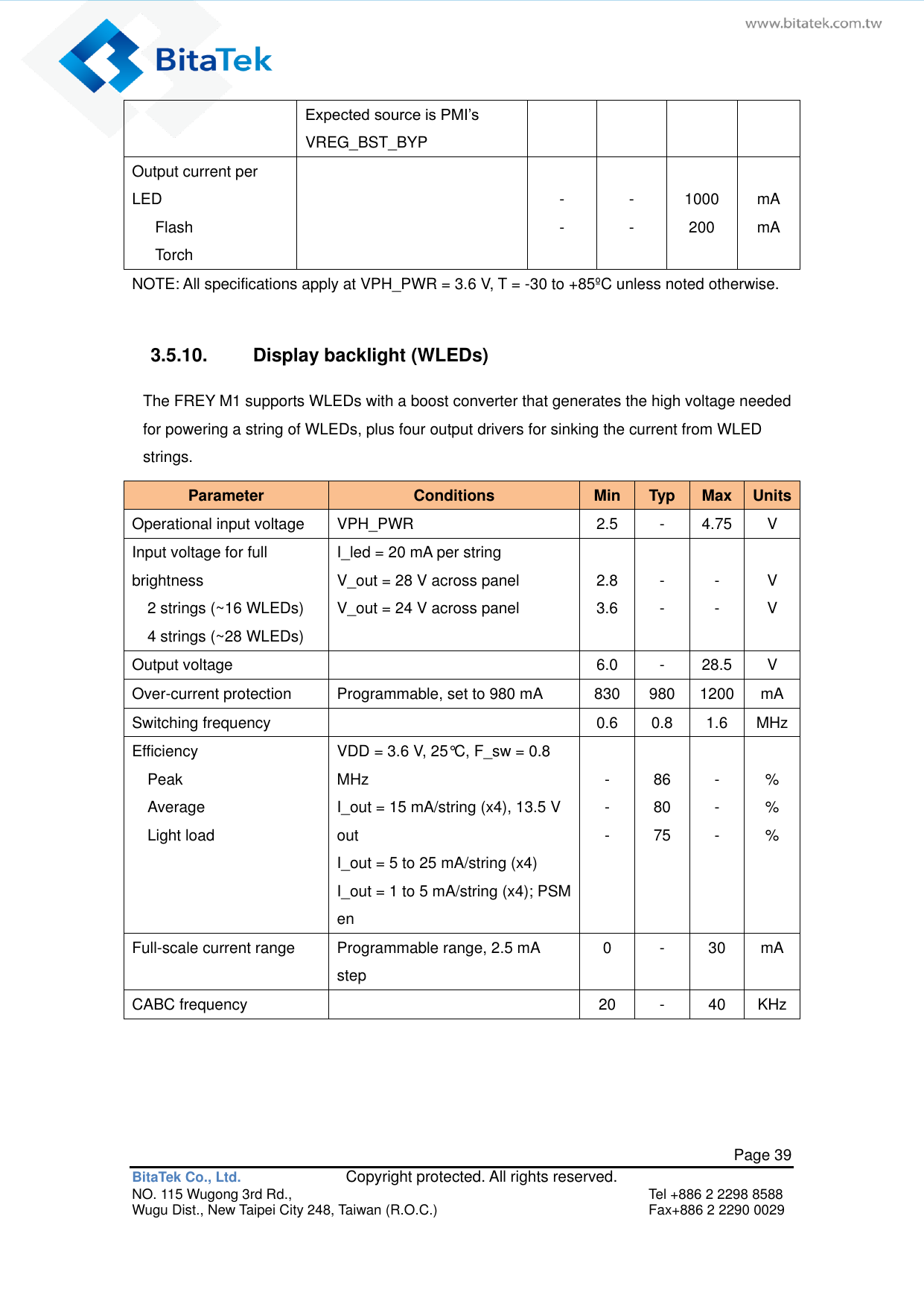   Page 39 BitaTek Co., Ltd.               Copyright protected. All rights reserved. NO. 115 Wugong 3rd Rd.,  Tel +886 2 2298 8588 Wugu Dist., New Taipei City 248, Taiwan (R.O.C.)  Fax+886 2 2290 0029 Expected source is PMI’s VREG_BST_BYP Output current per LED    Flash    Torch   - -  - -  1000 200  mA mA NOTE: All specifications apply at VPH_PWR = 3.6 V, T = -30 to +85ºC unless noted otherwise.  3.5.10.  Display backlight (WLEDs) The FREY M1 supports WLEDs with a boost converter that generates the high voltage needed for powering a string of WLEDs, plus four output drivers for sinking the current from WLED strings. Parameter Conditions Min Typ Max Units Operational input voltage VPH_PWR 2.5 - 4.75 V Input voltage for full brightness   2 strings (~16 WLEDs)   4 strings (~28 WLEDs) I_led = 20 mA per string V_out = 28 V across panel V_out = 24 V across panel  2.8 3.6  - -  - -  V V Output voltage  6.0 - 28.5 V Over-current protection Programmable, set to 980 mA 830 980 1200 mA Switching frequency  0.6 0.8 1.6 MHz Efficiency   Peak   Average   Light load VDD = 3.6 V, 25°C, F_sw = 0.8 MHz I_out = 15 mA/string (x4), 13.5 V out I_out = 5 to 25 mA/string (x4) I_out = 1 to 5 mA/string (x4); PSM en  - - -  86 80 75  - - -  % % % Full-scale current range Programmable range, 2.5 mA step 0 - 30 mA CABC frequency  20 - 40 KHz   